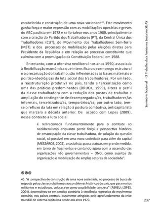 estabelecida e construção de uma nova sociedade45
. Este movimento
ganha força e maior expressão com as mobilizações operárias e greves
do ABC paulista em 1978 e se fortalece nos anos 1980, principalmente
com a criação do Partido dos Trabalhadores (PT), da Central Única dos
Trabalhadores (CUT), do Movimento dos Trabalhadores Sem-Terra
(MST), e dos processos de mobilização pelas eleições diretas para
Presidente da República e em relação ao processo constituinte que
culmina com a promulgação da Constituição Federal, em 1988.
Entretanto, com a ofensiva neoliberal nos anos 1990, associada
à flexibilização econômica que intensifica o desemprego estrutural
e a precarização do trabalho, são inflexionadas ás bases materiais e
político-ideológicas da luta social dos trabalhadores. Por um lado,
a reestruturação produtiva no país, tendo a terceirização como
uma das práticas predominantes (DRUCK, 1999), altera o perfil
da classe trabalhadora com a redução dos postos de trabalho e
ampliação do contingente de desempregados/as, trabalhadores/as
informais, terceirizados/as, temporários/as; por outro lado, tem-
se o refluxo da luta em relação à postura combativa, anticapitalista
que marcara a década anterior. De acordo com Lopes (2009),
nesse contexto a luta social
é redirecionada fundamentalmente para o combate ao
neoliberalismo enquanto perde força a perspectiva histórica
de emancipação da classe trabalhadora, de solução da questão
social, só possível em uma nova sociedade para além do capital
(MÉSZÁROS, 2002), a socialista; passa a atuar, em grande medida,
em torno de fragmentos e contando agora com a ascensão das
organizações não governamentais – ONG, como sujeitos de
organização e mobilização de amplos setores da sociedade”.
45. “A perspectiva de construção de uma nova sociedade, no processo de busca de
resposta pelas classes subalternas aos problemas históricos do país, que para muitos
militantes e estudiosos, colocara-se como possibilidade concreta” (ABREU; LOPES,
2004), desenvolveu-se em sentido contrário à tendência regressiva do movimento
operário, nos paises centrais, duramente atingidos pelo aprofundamento da crise
mundial do sistema capitalista desde aos anos 1970.
SeminárioNacional-OTrabalhodo/aAssistenteSocialnoSUAS
237
 