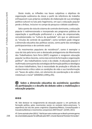 Deste modo, as inflexões nas bases subjetivas e objetivas da
organização autônoma da classe a partir da referência do trabalho
enfraquecem suas próprias condições de elaboração de sua estratégia
político-cultural na luta pela hegemonia, em que a educação popular
perde a ênfase, inclusive no campo da pesquisa e debate acadêmico.
Sob o ponto de vista do sistema de controle dominante, a educação
popular é redimensionada e incorporada aos programas públicos de
capacitação e qualificação profissional e a ações do empresariado,
consubstanciadas na “cultura da qualidade” em que se sobressaem
os “círculos de controle de qualidade”; como também pode integrar
a dimensão educativa das políticas sociais, como parte das estratégias
participacionistas e de controle social.
Os movimentos populares de resistência46
, como é exemplar o
caso da luta pela terra com o destacado protagonismo do Movimento
dos Trabalhadores Sem-Terra (MST) resgatam e revigoram educação
popular na ótica classista, como eixo central da formação e organização
política47.
dos trabalhadores rurais e da cidade. A educação popular é
reafirmadacomopartedasestratégiasdeformaçãopolíticaeideológica
da classe trabalhadora, face à necessidade de produção e difusão do
conhecimento crítico sobre as condições de vida e sua transformação
em “bases de ações vitais, em elemento de coordenação e de ordem
intelectual e moral” (GRAMSCI,1999,p.95).
Sobre a dimensão educativa da assistência: questões
da participação e o desafio do debate sobre a mobilização e
educação popular.
46. Vale destacar no revigoramento da educação popular e, em particular, da
formação política, pelos movimentos sociais no contexto latino-americano, “a
experiência da luta dos povos originários (Zapatistas/México, Conaie/Equador e
Coccaleros/Bolívia) e movimentos camponeses (MST-Brasil)”. (LEHER, 2011)
47.ComoassinalaLeher(2011),“nãofoiporoutromotivoquenoBrasiloprimeirogerme
da universidade popular foi edificado pelo MST: a Escola Nacional Florestan Fernandes”.238
SeminárioNacional-OTrabalhodo/aAssistenteSocialnoSUAS
 