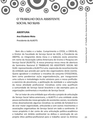 Bom dia a todos e a todas. Cumprimento o CFESS, o CRESS-RJ,
o Diretor da Faculdade de Serviço Social da UERJ, a Presidente da
ABEPSS, os integrantes desta mesa e a todos/as os/as presentes
em nome da Associação Latino-Americana de Ensino e Pesquisa em
Serviço Social (ALAEITS). A nossa presença nessa mesa de abertura
do Seminário Nacional O TRABALHO DO ASSISTENTE SOCIAL NO
SUAS representando a ALAEITS é uma expressão do reconhecimento
da entidade que presido por parte dos organizadores deste evento.
Quero agradecer e enaltecer a iniciativa do conjunto CFESS/CRESS,
bem como parabenizar os/as organizadores/as, por inaugurarem
uma cultura e metodologia muito salutares para a nossa profissão:
o exercício do pluralismo, a politização da realidade e a valorização
da nossa atividade profissional. Iniciativas como esta qualificam
a comunidade do Serviço Social brasileiro e são exemplos para as
organizações continentais e mundiais de Serviço Social.
Por se tratar de uma entidade que refunda o projeto de articulação
do Serviço Social latino-americano, a ALAEITS é uma entidade ainda
pouco conhecida das novas gerações de assistentes sociais; no entanto
vimos desenvolvendo algumas iniciativas no sentido de fortalecê-la e
de criar maior organicidade, articulando-a com outros movimentos e
associações organizativas do Serviço Social em todo o continente. O
nosso propósito é dar conta de uma articulação político-acadêmica
e trabalhar em âmbito continental na defesa e construção de um
projeto ético político-profissional para o trabalho social na América
O TRABALHO DO/A ASSISTENTE
SOCIAL NO SUAS
Abertura
Ana Elizabete Mota
Presidente da ALAEITS
SeminárioNacional-OTrabalhodo/aAssistenteSocialnoSUAS
23
 