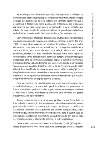 As mudanças na dimensão educativa da assistência refletem as
contradições e tensões postas pela investida do capital na reatualização
e busca de legitimação do seu sistema de controle social em que a
assistência é fortalecida como política de enfrentamento e controle
da pobreza no país, como antes mencionado; e pela pressão que
advém da necessidade de subsistência física de grande parte da classe
trabalhadora que depende diretamente das ações assistenciais.
Comorefluxodosprocessosderesistênciaelutadaclassetrabalhadora
marcado pela crise do movimento operário e sindical, a partir dos anos
1990, no país, desenvolve-se, no movimento sindical, “em seu núcleo
dominante, uma postura de abandono de concepções socialistas e
anti-capitalistas, em nome de uma acomodação dentro da ordem”
(ANTUNES,1999,p.241). Essa tendência favorece uma onda regressiva
conservadoracomadefesadeumapolíticadeparceriaebuscadesoluções
negociadas para os conflitos nas relações capital e trabalho e demandas
imediatas dos/as trabalhadores/as, em que é apregoada a participação
“conjunta entre capital e trabalho, com vista ao ‘crescimento do país’”
(idem). Essa tendência fortalece os processos político-pedagógicos na
direção de uma cultura do colaboracionismo e do consenso, que tenta
dissimular os antagonismos de classes ao mesmo tempo em que atualiza
e legitima o controle do capital sobre o trabalho.
Esta perspectiva de participação presente no movimento dos/
as trabalhadores/as, de um modo geral, irradia-se nos processos de
luta em relação às políticas sociais e, particularmente no que se refere
à Assistência Social, manifesta-se mediada pelo modelo de gestão
descentralizada e participativa.
Assim, reitera-se que esse modelo de gestão, embora formulado na
luta pela democratização das relações entre Estado e sociedade, com o
propósito de viabilizar a participação dos/as usuários/as da política de
assistência tendo em vista a garantia dos direitos conquistados, acaba
contribuindo, em um movimento contraditório, para a legitimação de
um padrão assistencial minimalista consubstanciado em ações cada
vez mais focalizadas, altamente seletivas e individualizadas.
Deste modo, concordando com a análise de LOPES (2009,p.10) a
classe trabalhadora vive “uma profunda contradição entre a necessi-
SeminárioNacional-OTrabalhodo/aAssistenteSocialnoSUAS
239
 