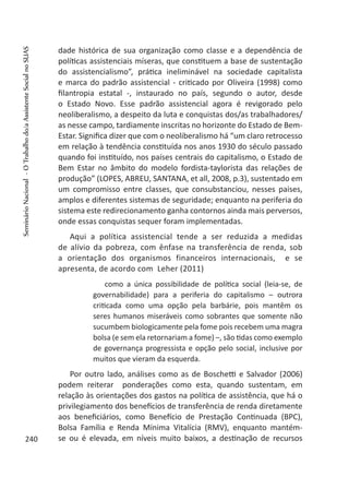 dade histórica de sua organização como classe e a dependência de
políticas assistenciais míseras, que constituem a base de sustentação
do assistencialismo”, prática ineliminável na sociedade capitalista
e marca do padrão assistencial - criticado por Oliveira (1998) como
filantropia estatal -, instaurado no país, segundo o autor, desde
o Estado Novo. Esse padrão assistencial agora é revigorado pelo
neoliberalismo, a despeito da luta e conquistas dos/as trabalhadores/
as nesse campo, tardiamente inscritas no horizonte do Estado de Bem-
Estar. Significa dizer que com o neoliberalismo há “um claro retrocesso
em relação à tendência constituída nos anos 1930 do século passado
quando foi instituído, nos países centrais do capitalismo, o Estado de
Bem Estar no âmbito do modelo fordista-taylorista das relações de
produção” (LOPES, ABREU, SANTANA, et all, 2008, p.3), sustentado em
um compromisso entre classes, que consubstanciou, nesses paises,
amplos e diferentes sistemas de seguridade; enquanto na periferia do
sistema este redirecionamento ganha contornos ainda mais perversos,
onde essas conquistas sequer foram implementadas.
Aqui a política assistencial tende a ser reduzida a medidas
de alívio da pobreza, com ênfase na transferência de renda, sob
a orientação dos organismos financeiros internacionais, e se
apresenta, de acordo com Leher (2011)
como a única possibilidade de política social (leia-se, de
governabilidade) para a periferia do capitalismo – outrora
criticada como uma opção pela barbárie, pois mantêm os
seres humanos miseráveis como sobrantes que somente não
sucumbem biologicamente pela fome pois recebem uma magra
bolsa (e sem ela retornariam a fome) –, são tidas como exemplo
de governança progressista e opção pelo social, inclusive por
muitos que vieram da esquerda.
Por outro lado, análises como as de Boschetti e Salvador (2006)
podem reiterar ponderações como esta, quando sustentam, em
relação às orientações dos gastos na política de assistência, que há o
privilegiamento dos benefícios de transferência de renda diretamente
aos beneficiários, como Benefício de Prestação Continuada (BPC),
Bolsa Família e Renda Mínima Vitalícia (RMV), enquanto mantém-
se ou é elevada, em níveis muito baixos, a destinação de recursos240
SeminárioNacional-OTrabalhodo/aAssistenteSocialnoSUAS
 