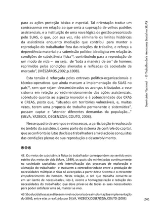 para as ações proteção básica e especial. Tal orientação traduz um
contrassenso em relação ao que seria a superação de velhos padrões
assistenciais, e a instituição de uma nova lógica de gestão preconizada
pelo SUAS, o que, por sua vez, não eliminaria os limites históricos
da assistência enquanto mediação que contribui para manter a
reprodução do trabalhador fora das relações de trabalho, e reforça a
dependência material e a submissão político-ideológica em relação às
condições de subsistência física48
, contribuindo para a reprodução de
um modo de vida – ou seja, de ‘toda a maneira de ser’ de homens
reprimidos pelas condições alienadas e reificadas da sociedade de
mercado”, (MÉSZÁROS,2002,p.1008).
Esta tensão é reforçada pelos entraves político-organizacionais e
técnico-operativos que ainda marcam a implementação do SUAS no
país49
, sem que sejam desconsiderados os avanços tributados a esse
sistema em relação ao redimensionamento das ações assistenciais,
sobretudo quanto ao aspecto inovador e à potencialidade dos CRAS
e CREAS, posto que, “situados em territórios vulneráveis, e, muitas
vezes, terem uma proposta de trabalho permanente e sistemática”,
possam captar e “atender diferentes demandas da população...”
(SILVA, YAZBECK, DEGENSZJN, COUTO, 2008).
Nesse quadro de avanços e retrocessos, a participação é recolocada
no âmbito da assistência como parte do sistema de controle do capital,
queseconfrontaàslutasdaclassetrabalhadoraemrelaçãoàsconquistas
das condições plenas de sua reprodução e desenvolvimento.
48. Os meios de subsistência física do trabalhador correspondem ao sentido mais
estrito dos meios de vida (Marx, 1989), os quais são minimizados continuamente
na sociedade capitalista pela intensificação dos processos de exploração e
alienação do trabalhador e traduzem a contraditoriedade entre a produção de
necessidades múltiplas e ricas só alcançadas a partir desse sistema e o crescente
empobrecimento do homem. Nesta relação, o ser que trabalha converte-se
em ser isento de necessidades, isto é, ocorre a homogeneização e redução das
necessidades do trabalhador, que deve privar-se de todas as suas necessidades
para poder satisfazer uma só, manter-se vivo.
49.Sãoelucidativasasanálisesemnívelnacionalsobreaimplantaçãoeimplementação
do SUAS, entre elas a realizada por SILVA, YAZBECK,DEGENSZJN,COUTO (2008)
SeminárioNacional-OTrabalhodo/aAssistenteSocialnoSUAS
241
 