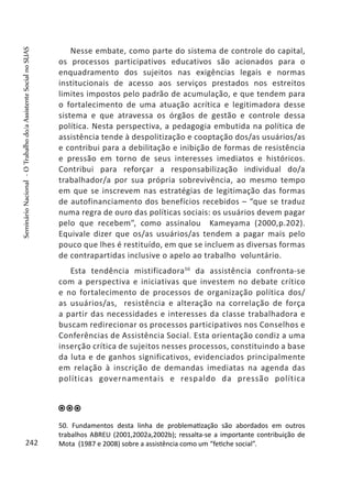 Nesse embate, como parte do sistema de controle do capital,
os processos participativos educativos são acionados para o
enquadramento dos sujeitos nas exigências legais e normas
institucionais de acesso aos serviços prestados nos estreitos
limites impostos pelo padrão de acumulação, e que tendem para
o fortalecimento de uma atuação acrítica e legitimadora desse
sistema e que atravessa os órgãos de gestão e controle dessa
política. Nesta perspectiva, a pedagogia embutida na política de
assistência tende à despolitização e cooptação dos/as usuários/as
e contribui para a debilitação e inibição de formas de resistência
e pressão em torno de seus interesses imediatos e históricos.
Contribui para reforçar a responsabilização individual do/a
trabalhador/a por sua própria sobrevivência, ao mesmo tempo
em que se inscrevem nas estratégias de legitimação das formas
de autofinanciamento dos benefícios recebidos – “que se traduz
numa regra de ouro das políticas sociais: os usuários devem pagar
pelo que recebem”, como assinalou Kameyama (2000,p.202).
Equivale dizer que os/as usuários/as tendem a pagar mais pelo
pouco que lhes é restituído, em que se incluem as diversas formas
de contrapartidas inclusive o apelo ao trabalho voluntário.
Esta tendência mistificadora50
da assistência confronta-se
com a perspectiva e iniciativas que investem no debate crítico
e no fortalecimento de processos de organização política dos/
as usuários/as, resistência e alteração na correlação de força
a partir das necessidades e interesses da classe trabalhadora e
buscam redirecionar os processos participativos nos Conselhos e
Conferências de Assistência Social. Esta orientação condiz a uma
inserção crítica de sujeitos nesses processos, constituindo a base
da luta e de ganhos significativos, evidenciados principalmente
em relação à inscrição de demandas imediatas na agenda das
políticas governamentais e respaldo da pressão política
50. Fundamentos desta linha de problematização são abordados em outros
trabalhos ABREU (2001,2002a,2002b); ressalta-se a importante contribuição de
Mota (1987 e 2008) sobre a assistência como um “fetiche social”.242
SeminárioNacional-OTrabalhodo/aAssistenteSocialnoSUAS
 