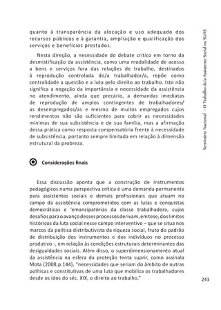 quanto à transparência da alocação e uso adequado dos
recursos públicos e à garantia, ampliação e qualificação dos
serviços e benefícios prestados.
Nesta direção, a necessidade do debate crítico em torno da
desmistificação da assistência, como uma modalidade de acesso
a bens e serviços fora das relações de trabalho, destinados
à reprodução controlada do/a trabalhador/a, repõe como
centralidade a questão e a luta pelo direito ao trabalho. Isto não
significa a negação da importância e necessidade da assistência
no atendimento, ainda que precário, a demandas imediatas
de reprodução de amplos contingentes de trabalhadores/
as desempregados/as e mesmo de muitos empregados cujos
rendimentos não são suficientes para cobrir as necessidades
mínimas de sua subsistência e de sua família, mas a afirmação
dessa prática como resposta compensatória frente à necessidade
de subsistência, portanto sempre limitada em relação à dimensão
estrutural da probreza.
Considerações finais
Essa discussão aponta que a construção de instrumentos
pedagógicos numa perspectiva crítica é uma demanda permanente
para assistentes sociais e demais profissionais que atuam no
campo da assistência comprometidos com as lutas e conquistas
democráticas e ‘emancipatórias da classe trabalhadora, cujos
desafiosparaoavançodessesprocessosderivam,emtese,doslimites
históricos da luta social nesse campo interventivo – que se situa nos
marcos da política distributivista da riqueza social, fruto do padrão
de distribuição dos instrumentos e dos indivíduos no processo
produtivo -, em relação às condições estruturais determinantes das
desigualdades sociais. Além disso, o superdimensionamento atual
da assistência na esfera da proteção tenta suprir, como assinala
Mota (2008,p.144), “necessidades que seriam do âmbito de outras
políticas e constitutivas de uma luta que mobiliza os trabalhadores
desde os idos do séc. XIX, o direito ao trabalho.”
SeminárioNacional-OTrabalhodo/aAssistenteSocialnoSUAS
243
 