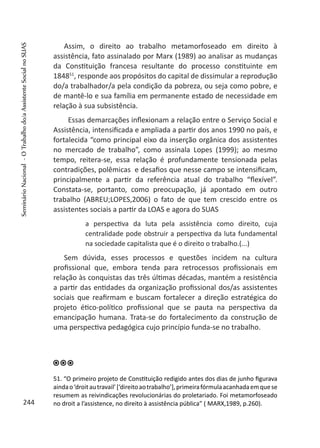 Assim, o direito ao trabalho metamorfoseado em direito à
assistência, fato assinalado por Marx (1989) ao analisar as mudanças
da Constituição francesa resultante do processo constituinte em
184851
, responde aos propósitos do capital de dissimular a reprodução
do/a trabalhador/a pela condição da pobreza, ou seja como pobre, e
de mantê-lo e sua família em permanente estado de necessidade em
relação à sua subsistência.
Essas demarcações inflexionam a relação entre o Serviço Social e
Assistência, intensificada e ampliada a partir dos anos 1990 no país, e
fortalecida “como principal eixo da inserção orgânica dos assistentes
no mercado de trabalho”, como assinala Lopes (1999); ao mesmo
tempo, reitera-se, essa relação é profundamente tensionada pelas
contradições, polêmicas e desafios que nesse campo se intensificam,
principalmente a partir da referência atual do trabalho “flexível”.
Constata-se, portanto, como preocupação, já apontado em outro
trabalho (ABREU;LOPES,2006) o fato de que tem crescido entre os
assistentes sociais a partir da LOAS e agora do SUAS
a perspectiva da luta pela assistência como direito, cuja
centralidade pode obstruir a perspectiva da luta fundamental
na sociedade capitalista que é o direito o trabalho.(...)
Sem dúvida, esses processos e questões incidem na cultura
profissional que, embora tenda para retrocessos profissionais em
relação às conquistas das três últimas décadas, mantém a resistência
a partir das entidades da organização profissional dos/as assistentes
sociais que reafirmam e buscam fortalecer a direção estratégica do
projeto ético-político profissional que se pauta na perspectiva da
emancipação humana. Trata-se do fortalecimento da construção de
uma perspectiva pedagógica cujo princípio funda-se no trabalho.
51. “O primeiro projeto de Constituição redigido antes dos dias de junho figurava
aindao‘droitautravail’[‘direitoaotrabalho’],primeirafórmulaacanhadaemquese
resumem as reivindicações revolucionárias do proletariado. Foi metamorfoseado
no droit a l’assistence, no direito à assistência pública” ( MARX,1989, p.260).244
SeminárioNacional-OTrabalhodo/aAssistenteSocialnoSUAS
 