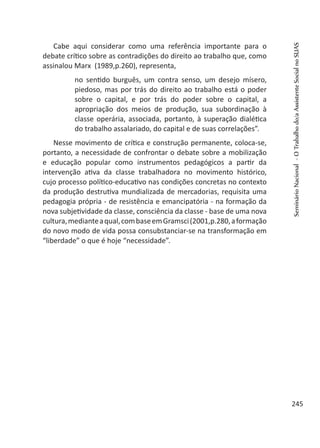 Cabe aqui considerar como uma referência importante para o
debate crítico sobre as contradições do direito ao trabalho que, como
assinalou Marx (1989,p.260), representa,
no sentido burguês, um contra senso, um desejo mísero,
piedoso, mas por trás do direito ao trabalho está o poder
sobre o capital, e por trás do poder sobre o capital, a
apropriação dos meios de produção, sua subordinação à
classe operária, associada, portanto, à superação dialética
do trabalho assalariado, do capital e de suas correlações”.
Nesse movimento de crítica e construção permanente, coloca-se,
portanto, a necessidade de confrontar o debate sobre a mobilização
e educação popular como instrumentos pedagógicos a partir da
intervenção ativa da classe trabalhadora no movimento histórico,
cujo processo político-educativo nas condições concretas no contexto
da produção destrutiva mundializada de mercadorias, requisita uma
pedagogia própria - de resistência e emancipatória - na formação da
nova subjetividade da classe, consciência da classe - base de uma nova
cultura,medianteaqual,combaseemGramsci(2001,p.280,aformação
do novo modo de vida possa consubstanciar-se na transformação em
“liberdade” o que é hoje “necessidade”.
SeminárioNacional-OTrabalhodo/aAssistenteSocialnoSUAS
245
 