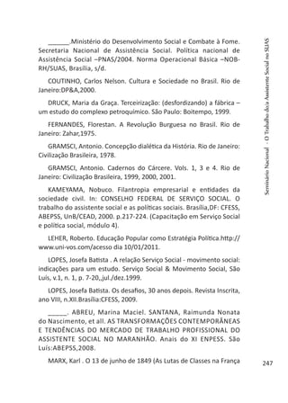______.Ministério do Desenvolvimento Social e Combate à Fome.
Secretaria Nacional de Assistência Social. Política nacional de
Assistência Social –PNAS/2004. Norma Operacional Básica –NOB-
RH/SUAS, Brasília, s/d.
COUTINHO, Carlos Nelson. Cultura e Sociedade no Brasil. Rio de
Janeiro:DP&A,2000.
DRUCK, Maria da Graça. Terceirização: (desfordizando) a fábrica –
um estudo do complexo petroquímico. São Paulo: Boitempo, 1999.
FERNANDES, Florestan. A Revolução Burguesa no Brasil. Rio de
Janeiro: Zahar,1975.
GRAMSCI, Antonio. Concepção dialética da História. Rio de Janeiro:
Civilização Brasileira, 1978.
GRAMSCI, Antonio. Cadernos do Cárcere. Vols. 1, 3 e 4. Rio de
Janeiro: Civilização Brasileira, 1999, 2000, 2001.
KAMEYAMA, Nobuco. Filantropia empresarial e entidades da
sociedade civil. In: CONSELHO FEDERAL DE SERVIÇO SOCIAL. O
trabalho do assistente social e as políticas sociais. Brasília,DF: CFESS,
ABEPSS, UnB/CEAD, 2000. p.217-224. (Capacitação em Serviço Social
e política social, módulo 4).
LEHER, Roberto. Educação Popular como Estratégia Política.http://
www.uni-vos.com/acesso dia 10/01/2011.
LOPES, Josefa Batista . A relação Serviço Social - movimento social:
indicações para um estudo. Serviço Social & Movimento Social, São
Luís, v.1, n. 1, p. 7-20,,jul./dez.1999.
LOPES, Josefa Batista. Os desafios, 30 anos depois. Revista Inscrita,
ano VIII, n.XII.Brasília:CFESS, 2009.
_____. ABREU, Marina Maciel. SANTANA, Raimunda Nonata
do Nascimento, et all. AS TRANSFORMAÇÕES CONTEMPORÂNEAS
E TENDÊNCIAS DO MERCADO DE TRABALHO PROFISSIONAL DO
ASSISTENTE SOCIAL NO MARANHÃO. Anais do XI ENPESS. São
Luís:ABEPSS,2008.
MARX, Karl . O 13 de junho de 1849 (As Lutas de Classes na França
SeminárioNacional-OTrabalhodo/aAssistenteSocialnoSUAS
247
 