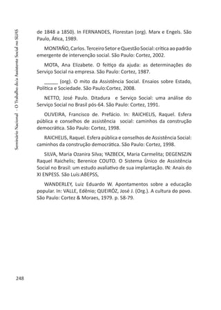 de 1848 a 1850). In FERNANDES, Florestan (org). Marx e Engels. São
Paulo, Ática, 1989.
MONTAÑO,Carlos.TerceiroSetoreQuestãoSocial:críticaaopadrão
emergente de intervenção social. São Paulo: Cortez, 2002.
MOTA, Ana Elizabete. O feitiço da ajuda: as determinações do
Serviço Social na empresa. São Paulo: Cortez, 1987.
_____ (org). O mito da Assistência Social. Ensaios sobre Estado,
Política e Sociedade. São Paulo:Cortez, 2008.
NETTO, José Paulo. Ditadura e Serviço Social: uma análise do
Serviço Social no Brasil pós-64. São Paulo: Cortez, 1991.
OLIVEIRA, Francisco de. Prefácio. In: RAICHELIS, Raquel. Esfera
pública e conselhos de assistência social: caminhos da construção
democrática. São Paulo: Cortez, 1998.
RAICHELIS, Raquel. Esfera pública e conselhos de Assistência Social:
caminhos da construção democrática. São Paulo: Cortez, 1998.
SILVA, Maria Ozanira Silva; YAZBECK, Maria Carmelita; DEGENSZJN
Raquel Raichelis; Berenice COUTO. O Sistema Ùnico de Assistência
Social no Brasil: um estudo avaliativo de sua implantação. IN: Anais do
XI ENPESS. São Luís:ABEPSS,
WANDERLEY, Luiz Eduardo W. Apontamentos sobre a educação
popular. In: VALLE, Edênio; QUEIRÓZ, José J. (Org.). A cultura do povo.
São Paulo: Cortez & Moraes, 1979. p. 58-79.
 
248
SeminárioNacional-OTrabalhodo/aAssistenteSocialnoSUAS
 
