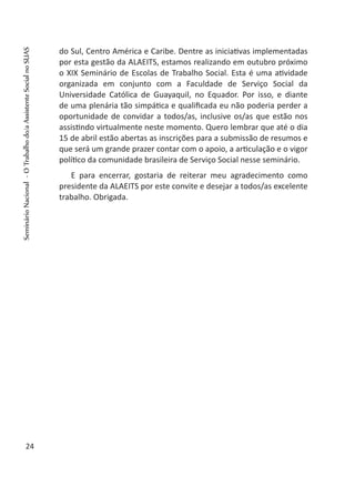 do Sul, Centro América e Caribe. Dentre as iniciativas implementadas
por esta gestão da ALAEITS, estamos realizando em outubro próximo
o XIX Seminário de Escolas de Trabalho Social. Esta é uma atividade
organizada em conjunto com a Faculdade de Serviço Social da
Universidade Católica de Guayaquil, no Equador. Por isso, e diante
de uma plenária tão simpática e qualificada eu não poderia perder a
oportunidade de convidar a todos/as, inclusive os/as que estão nos
assistindo virtualmente neste momento. Quero lembrar que até o dia
15 de abril estão abertas as inscrições para a submissão de resumos e
que será um grande prazer contar com o apoio, a articulação e o vigor
político da comunidade brasileira de Serviço Social nesse seminário.
E para encerrar, gostaria de reiterar meu agradecimento como
presidente da ALAEITS por este convite e desejar a todos/as excelente
trabalho. Obrigada.
24
SeminárioNacional-OTrabalhodo/aAssistenteSocialnoSUAS
 