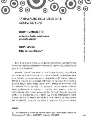 Bom dia a todas e todos. Quero cumprimentar meus companheiros
demesaeaequipequeestácoordenandoesteSeminário,tãooportuno
para o atual momento.
Ontem, conversava com a Professora Marina, expositora
nessa mesa, e tentávamos fazer uma previsão do público para
esse debate, imaginamos que ele não seria muito grande, porque
talvez a maioria das pessoas estivesse no Teatrão discutindo a
prática dos/as assistentes sociais nos Centros de Referência da
Assistência Social (CRAS). De qualquer modo, lamentávamos
antecipadamente o número reduzido de pessoas que se
interessasse pelo tema aqui proposto. Por quê? Porque estamos
ambas, comungando uma alternativa muito interessante para
o trabalho do assistente social do Sistema Único de Assistência
Social (SUAS), que diz respeito à questão do desempenho
O TRABALHO DO/A ASSISTENTE
SOCIAL NO SUAS
Debate simultâneo
Assistência Social, mobilização e
educação popular
Debatedora
Hilda Corrêa de Oliveira52
52. Assistente Social, Mestre em Políticas Sociais pela Universidade Estadual do
Rio de Janeiro, Presidente do CRESS/RJ na gestão 2002-2005.
SeminárioNacional-OTrabalhodo/aAssistenteSocialnoSUAS
249
 