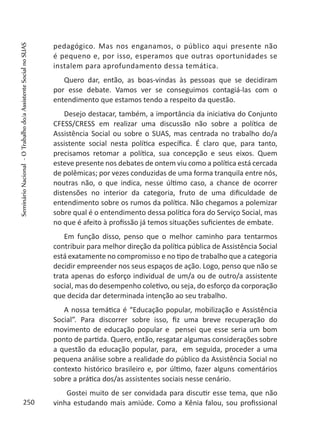 pedagógico. Mas nos enganamos, o público aqui presente não
é pequeno e, por isso, esperamos que outras oportunidades se
instalem para aprofundamento dessa temática.
Quero dar, então, as boas-vindas às pessoas que se decidiram
por esse debate. Vamos ver se conseguimos contagiá-las com o
entendimento que estamos tendo a respeito da questão.
Desejo destacar, também, a importância da iniciativa do Conjunto
CFESS/CRESS em realizar uma discussão não sobre a política de
Assistência Social ou sobre o SUAS, mas centrada no trabalho do/a
assistente social nesta política específica. É claro que, para tanto,
precisamos retomar a política, sua concepção e seus eixos. Quem
esteve presente nos debates de ontem viu como a política está cercada
de polêmicas; por vezes conduzidas de uma forma tranquila entre nós,
noutras não, o que indica, nesse último caso, a chance de ocorrer
distensões no interior da categoria, fruto de uma dificuldade de
entendimento sobre os rumos da política. Não chegamos a polemizar
sobre qual é o entendimento dessa política fora do Serviço Social, mas
no que é afeito à profissão já temos situações suficientes de embate.
Em função disso, penso que o melhor caminho para tentarmos
contribuir para melhor direção da política pública de Assistência Social
está exatamente no compromisso e no tipo de trabalho que a categoria
decidir empreender nos seus espaços de ação. Logo, penso que não se
trata apenas do esforço individual de um/a ou de outro/a assistente
social, mas do desempenho coletivo, ou seja, do esforço da corporação
que decida dar determinada intenção ao seu trabalho.
A nossa temática é “Educação popular, mobilização e Assistência
Social”. Para discorrer sobre isso, fiz uma breve recuperação do
movimento de educação popular e pensei que esse seria um bom
ponto de partida. Quero, então, resgatar algumas considerações sobre
a questão da educação popular, para, em seguida, proceder a uma
pequena análise sobre a realidade do público da Assistência Social no
contexto histórico brasileiro e, por último, fazer alguns comentários
sobre a prática dos/as assistentes sociais nesse cenário.
Gostei muito de ser convidada para discutir esse tema, que não
vinha estudando mais amiúde. Como a Kênia falou, sou profissional250
SeminárioNacional-OTrabalhodo/aAssistenteSocialnoSUAS
 