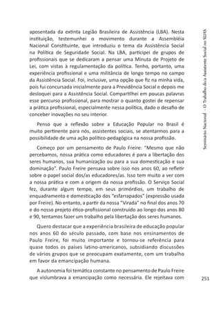 aposentada da extinta Legião Brasileira de Assistência (LBA). Nesta
instituição, testemunhei o movimento durante a Assembléia
Nacional Constituinte, que introduziu o tema da Assistência Social
na Política de Seguridade Social. Na LBA, participei de grupos de
profissionais que se dedicaram a pensar uma Minuta de Projeto de
Lei, com vistas à regulamentação da política. Tenho, portanto, uma
experiência profissional e uma militância de longo tempo no campo
da Assistência Social. Foi, inclusive, uma opção que fiz na minha vida,
pois fui concursada inicialmente para a Previdência Social e depois me
desloquei para a Assistência Social. Compartilhei em poucas palavras
esse percurso profissional, para mostrar o quanto gostei de repensar
a prática profissional, especialmente nessa política, dado o desafio de
conceber inovações no seu interior.
Penso que a reflexão sobre a Educação Popular no Brasil é
muito pertinente para nós, assistentes sociais, se atentarmos para a
possibilidade de uma ação político-pedagógica na nossa profissão.
Começo por um pensamento de Paulo Freire: “Mesmo que não
percebamos, nossa prática como educadores é para a libertação dos
seres humanos, sua humanização ou para a sua domesticação e sua
dominação”. Paulo Freire pensava sobre isso nos anos 60, ao refletir
sobre o papel social dos/as educadores/as. Isso tem muito a ver com
a nossa prática e com a origem da nossa profissão. O Serviço Social
fez, durante algum tempo, em seus primórdios, um trabalho de
enquadramento e domesticação dos “esfarrapados” (expressão usada
por Freire). No entanto, a partir da nossa “Virada” no final dos anos 70
e do nosso projeto ético-profissional construído ao longo dos anos 80
e 90, tentamos fazer um trabalho pela libertação dos seres humanos.
Quero destacar que a experiência brasileira de educação popular
nos anos 60 do século passado, com base nos ensinamentos de
Paulo Freire, foi muito importante e tornou-se referência para
quase todos os países latino-americanos, subsidiando discussões
de vários grupos que se preocupam exatamente, com um trabalho
em favor da emancipação humana.
A autonomia foi temática constante no pensamento de Paulo Freire
que vislumbrava a emancipação como necessária. Ele rejeitava com
SeminárioNacional-OTrabalhodo/aAssistenteSocialnoSUAS
251
 
