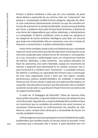 firmeza o ideário neoliberal e dizia que era uma maldade, da parte
desse ideário e expressão do seu cinismo, falar em “autonomia”. Isto
porque a incorporação neoliberal dessa categoria, segundo ele, dava-
se num movimento absolutamente contrário ao que ele concebia em
termos de autonomia no sentido da liberdade. A autonomia pretendida
por Freire, e podemos dizer pelo Serviço Social brasileiro, é distinta de
uma forma de independência que cultiva sobretudo, o individualismo
e a competição. O ideário neoliberal, como se pode ver, apropria-se
de categorias de outras vertentes ideológicas para fazer um discurso
que acaba nos confundindo: fala em autonomia, mas com o intuito de
favorecer a concorrência e a prática individualista isolada.
Paulo Freire combateu ainda o discurso fatalista de que a sociedade
éparaserassimcomoestáequenãohánadaafazer.Contrapunha-seao
mal-estar produzido pelo enaltecimento do mercado e, contrapondo-
se a isso, anunciava a solidariedade como um compromisso histórico
do homem. Defendeu, a todo momento, uma prática educativa em
favor da autonomia, mas como liberdade, espaço de crescimento do
homem e potencial para desenvolvê-lo no sentido universal, isto é,
para humanizá-lo e também para “humanizar” a sociedade humana.
Ele detinha a confiança na capacidade dos homens para a construção
de uma nova organização social e dizia que isto requer: ousadia,
perseverança, postura problematizadora da realidade e inquietude
frente ao real. Pensar, decidir e optar por uma ação transformadora, eis
a questão. O/a educador/a (sempre que falo educador, leia-se também
assistente social) sobre o qual discorre Paulo Freire tem consciência do
seu papel transformador.
O autor de “A Pedagogia do Oprimido” falava da natureza ética
dessa prática educativa, enquanto prática humana com potencial para
atransformação.Segundoele,aresponsabilidade éticaepolíticaestava
em reconhecer que as condições de existência dos seres humanos se
constroem historicamente no enfrentamento dos desafios da vida.
Deve-se, assim, sempre estar alerta para a necessidade de buscar um
mundo verdadeiro humano.
Criticavaalgumasvozesqueapregoavamaneutralidadedaeducação,
problemática que também existiu no Serviço Social no passado. Freire
sustentava que a educação não é neutra. A ação educativa tem sim252
SeminárioNacional-OTrabalhodo/aAssistenteSocialnoSUAS
 