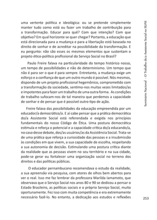 uma vertente política e ideológica: ou se pretende simplemente
manter tudo como está ou fazer um trabalho de contribuição para
a transformação. Educar para quê? Com que intenção? Com que
objetivo? Em qual horizonte se quer chegar? Portanto, a educação que
está direcionada para a mudança e para a libertação está baseada no
direito de sonhar e de acreditar na possibilidade da transformação. E
eu pergunto: não são esses os mesmos elementos que sustentam o
projeto ético-político profissional do Serviço Social no Brasil?
Paulo Freire falava na particularidade do tempo histórico nosso,
um tempo de possibilidades e não de determinismo. Um tempo que
não é para ser o que é para sempre. Entretanto, a mudança exige um
esforço e a confiança de que um outro mundo é possível. Nós mesmos,
dispondo de um projeto profissional hegemônico, comprometido com
a transformação da sociedade, sentimo-nos muitas vezes limitados/as
e impotentes para fazer um trabalho de uma outra forma. As condições
de trabalho sufocam-nos de tal maneira que perdemos a capacidade
de sonhar e de pensar que é possível outro tipo de ação.
Freire falava das possibilidades da educação empreendida por um
educador/a democrático/a. E aí cabe pensar que a prática democrática
do/a Assistente Social está referendada e exigida nos princípios
fundamentais do nosso Código de Ética. Uma postura democrática
estimula e reforça o potencial e a capacidade crítica do/a educando/a,
no caso desse debate, dos/as usuários/as da Assistência Social. Trata-se
de uma prática que reforça a curiosidade das pessoas e a insubmissão
às condições em que vivem, a sua capacidade de escolha, respeitando
a sua autonomia de decisão. Estimulando uma postura crítica diante
da realidade que as pessoas vivem no seu território e na sua cidade,
pode-se gerar ou fortalecer uma organização social no terreno dos
direitos e das políticas públicas.
O educador pernambucano recomendava o estudo da realidade,
a sua apreensão via pesquisa, com atores de olhos bem abertos para
ver o real. Isso me faz lembrar da professora Marilda Iamamoto, que
observava que o Serviço Social nos anos 80 e 90 se dedicou a pensar o
Estado Brasileiro, as políticas sociais e o próprio Serviço Social, muito
oportunamente. Fez isso com muita competência e era extremamente
necessário fazê-lo. No entanto, a dedicação aos estudos e reflexões
SeminárioNacional-OTrabalhodo/aAssistenteSocialnoSUAS
253
 