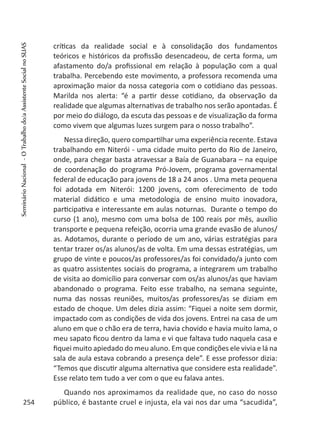 críticas da realidade social e à consolidação dos fundamentos
teóricos e históricos da profissão desencadeou, de certa forma, um
afastamento do/a profissional em relação à população com a qual
trabalha. Percebendo este movimento, a professora recomenda uma
aproximação maior da nossa categoria com o cotidiano das pessoas.
Marilda nos alerta: “é a partir desse cotidiano, da observação da
realidade que algumas alternativas de trabalho nos serão apontadas. É
por meio do diálogo, da escuta das pessoas e de visualização da forma
como vivem que algumas luzes surgem para o nosso trabalho”.
Nessa direção, quero compartilhar uma experiência recente. Estava
trabalhando em Niterói - uma cidade muito perto do Rio de Janeiro,
onde, para chegar basta atravessar a Baía de Guanabara – na equipe
de coordenação do programa Pró-Jovem, programa governamental
federal de educação para jovens de 18 a 24 anos . Uma meta pequena
foi adotada em Niterói: 1200 jovens, com oferecimento de todo
material didático e uma metodologia de ensino muito inovadora,
participativa e interessante em aulas noturnas. Durante o tempo do
curso (1 ano), mesmo com uma bolsa de 100 reais por mês, auxílio
transporte e pequena refeição, ocorria uma grande evasão de alunos/
as. Adotamos, durante o período de um ano, várias estratégias para
tentar trazer os/as alunos/as de volta. Em uma dessas estratégias, um
grupo de vinte e poucos/as professores/as foi convidado/a junto com
as quatro assistentes sociais do programa, a integrarem um trabalho
de visita ao domicílio para conversar com os/as alunos/as que haviam
abandonado o programa. Feito esse trabalho, na semana seguinte,
numa das nossas reuniões, muitos/as professores/as se diziam em
estado de choque. Um deles dizia assim: “Fiquei a noite sem dormir,
impactado com as condições de vida dos jovens. Entrei na casa de um
aluno em que o chão era de terra, havia chovido e havia muito lama, o
meu sapato ficou dentro da lama e vi que faltava tudo naquela casa e
fiquei muito apiedado do meu aluno. Em que condições ele vivia e lá na
sala de aula estava cobrando a presença dele”. E esse professor dizia:
“Temos que discutir alguma alternativa que considere esta realidade”.
Esse relato tem tudo a ver com o que eu falava antes.
Quando nos aproximamos da realidade que, no caso do nosso
público, é bastante cruel e injusta, ela vai nos dar uma “sacudida”,254
SeminárioNacional-OTrabalhodo/aAssistenteSocialnoSUAS
 