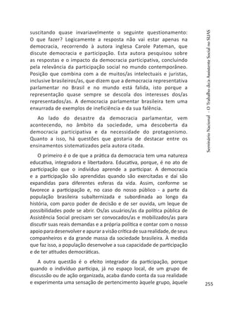 suscitando quase invariavelmente o seguinte questionamento:
O que fazer? Logicamente a resposta não vai estar apenas na
democracia, recorrendo à autora inglesa Carole Pateman, que
discute democracia e participação. Esta autora pesquisou sobre
as respostas e o impacto da democracia participativa, concluindo
pela relevância da participação social no mundo contemporâneo.
Posição que combina com a de muitos/as intelectuais e juristas,
inclusive brasileiros/as, que dizem que a democracia representativa
parlamentar no Brasil e no mundo está falida, isto porque a
representação quase sempre se descola dos interesses dos/as
representados/as. A democracia parlamentar brasileira tem uma
enxurrada de exemplos de ineficiência e da sua falência.
Ao lado do desastre da democracia parlamentar, vem
acontecendo, no âmbito da sociedade, uma descoberta da
democracia participativa e da necessidade do protagonismo.
Quanto a isso, há questões que gostaria de destacar entre os
ensinamentos sistematizados pela autora citada.
O primeiro é o de que a prática da democracia tem uma natureza
educativa, integradora e libertadora. Educativa, porque, é no ato de
participação que o indivíduo aprende a participar. A democracia
e a participação são aprendidas quando são exercitadas e daí são
expandidas para diferentes esferas da vida. Assim, conforme se
favorece a participação e, no caso do nosso público - a parte da
população brasileira subalternizada e subordinada ao longo da
história, com parco poder de decisão e de ser ouvida, um leque de
possibilidades pode se abrir. Os/as usuários/as da política pública de
Assistência Social precisam ser convocados/as e mobilizados/as para
discutir suas reais demandas e a própria política e contar com o nosso
apoio para desenvolver e apurar a visão crítica de sua realidade, de seus
companheiros e da grande massa da sociedade brasileira. À medida
que faz isso, a população desenvolve a sua capacidade de participação
e de ter atitudes democráticas.
A outra questão é o efeito integrador da participação, porque
quando o indivíduo participa, já no espaço local, de um grupo de
discussão ou de ação organizada, acaba dando conta da sua realidade
e experimenta uma sensação de pertencimento àquele grupo, àquele
SeminárioNacional-OTrabalhodo/aAssistenteSocialnoSUAS
255
 