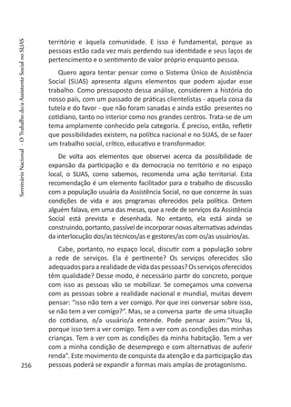 território e àquela comunidade. E isso é fundamental, porque as
pessoas estão cada vez mais perdendo sua identidade e seus laços de
pertencimento e o sentimento de valor próprio enquanto pessoa.
Quero agora tentar pensar como o Sistema Único de Assistência
Social (SUAS) apresenta alguns elementos que podem ajudar esse
trabalho. Como pressuposto dessa análise, considerem a história do
nosso país, com um passado de práticas clientelistas - aquela coisa da
tutela e do favor - que não foram sanadas e ainda estão presentes no
cotidiano, tanto no interior como nos grandes centros. Trata-se de um
tema amplamente conhecido pela categoria. É preciso, então, refletir
que possibilidades existem, na política nacional e no SUAS, de se fazer
um trabalho social, crítico, educativo e transformador.
De volta aos elementos que observei acerca da possibilidade de
expansão da participação e da democracia no território e no espaço
local, o SUAS, como sabemos, recomenda uma ação territorial. Esta
recomendação é um elemento facilitador para o trabalho de discussão
com a população usuária da Assistência Social, no que concerne às suas
condições de vida e aos programas oferecidos pela política. Ontem
alguém falava, em uma das mesas, que a rede de serviços da Assistência
Social está prevista e desenhada. No entanto, ela está ainda se
construindo, portanto, passível de incorporar novas alternativas advindas
da interlocução dos/as técnicos/as e gestores/as com os/as usuários/as.
Cabe, portanto, no espaço local, discutir com a população sobre
a rede de serviços. Ela é pertinente? Os serviços oferecidos são
adequadosparaarealidadedevidadaspessoas?Osserviçosoferecidos
têm qualidade? Desse modo, é necessário partir do concreto, porque
com isso as pessoas vão se mobilizar. Se começamos uma conversa
com as pessoas sobre a realidade nacional e mundial, muitas devem
pensar: “isso não tem a ver comigo. Por que irei conversar sobre isso,
se não tem a ver comigo?”. Mas, se a conversa parte de uma situação
do cotidiano, o/a usuário/a entende. Pode pensar assim:“Vou lá,
porque isso tem a ver comigo. Tem a ver com as condições das minhas
crianças. Tem a ver com as condições da minha habitação. Tem a ver
com a minha condição de desemprego e com alternativas de auferir
renda”. Este movimento de conquista da atenção e da participação das
pessoas poderá se expandir a formas mais amplas de protagonismo.256
SeminárioNacional-OTrabalhodo/aAssistenteSocialnoSUAS
 