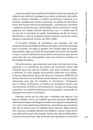 A outra questão é que a política de Assistência Social recomenda um
trabalho que estimule o protagonismo dos/as usuários/as. Até então,
todos os estudos realizados a respeito reconhecem a ausência ou o
limitado protagonismo dos/as usuários/as na política de Assistência
Social. Nos espaços formais de participação - conferências e conselhos
– pudemos comprovar que a participação dos/as usuários/as é muito
pequena. Um estudo nacional demonstrou isso e a análise que fiz
no caso de 5 municípios da região metropolitana do Rio de Janeiro
demonstrou a mesma incipiente presença dos/as usuários/as nesses
espaços no período de 10 anos, de 1995 a 2005.
O Conselho Estadual de Assistência, por exemplo, tem dez
componentesdasociedadecivil;dessasdezvagas,seisficamreservadas
para os usuários. Em todas as gestões, tem restado vagas de usuário,
desocupadas. Logo, se conclui da necessidade de reverter esse quadro
e trazer o usuário efetivamente para dentro do processo, para que ele
possa falar das suas necessidades e dos seus anseios e contribuir na
formulação da política.
Perto de concluir, quero destacar que toda a normativa da nossa
profissão e as normativas da política de Assistência Social dão
respaldo para esse tipo de trabalho, que estou tentando sugerir
e defender. O nosso projeto ético-político referenda essa direção.
A Norma Operacional Básica de Recursos Humanos (NOB-RH) da
Política Nacional de Assistência Social explicita os seus princípios,
reforçando esse tipo de trabalho. O documento -“Parâmetros
para a Prática Profissional na Política de Assistência Social”, que
recentemente o CFESS e o CFP produziram, recupera princípios que
sustentam um trabalho profissional emancipatório sustentado no
protagonismo dos/as usuários/as.
Contudo, temos que ter claro que a realidade será adversa a tal
tipo de trabalho. Esse é um trabalho que deve provocar dificuldades
adicionaisnarelaçãocomdirigentesinstitucionais,gestores/aspúblicos/
as e entre os/as próprios/as profissionais, prevendo-se que muitos/as
não vão se motivar para um trabalho dessa natureza. Alguns porque
têm, inclusive, condições precárias de trabalho e vão ter receio de ter
uma ação profissional mais arrojada. Diante, pois, dessas dificuldades,
só temos chance de fazer algo na direção aqui apontada se, como dizia
SeminárioNacional-OTrabalhodo/aAssistenteSocialnoSUAS
257
 