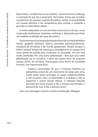 Paulo Freire, acreditarmos nesse trabalho. É preciso termos confiança
e convicção de que ele é necessário. Para tanto, temos que acreditar
no potencial das pessoas usuárias da política, confiar na possibilidade
um mundo diferente e ter competência para analisar a realidade e
perceber as alternativas viáveis.
A minha expectativa em um seminário como esse é a de que, como
corporação profissional, tenhamos confiança e disposição para fazer
um trabalho na direção que aqui discutimos.	
QueroterminaressaexposiçãofazendoleituradeumtextodeMilton
Santos, geógrafo brasileiro, baiano, premiado internacionalmente,
estudioso de territórios e do mundo globalizado. Porque busquei o
Milton Santos? Porque ele valorizava o protagonismo no espaço local
como ponto de partida para mudanças na sociedade. Em seu livro
muito conhecido: Por uma outra globalização - dizia que essa outra
globalização vai se constituir a partir do espaço local, do pequeno
espaço, enfim, do território. Preocupado como futuro da sociedade
humana, mas esperançoso dizia:
“Estamos convencidos de que a mudança histórica em
perspectiva provirá de um movimento de baixo para cima,
tendo como atores principais os países subdesenvolvidos
e não os países ricos; os deserdados e os pobres e não os
opulentos e outras classes obesas; o indivíduo liberado
partícipe das novas massas e não o homem acorrentado; o
pensamento livre e não o discurso único”
Com essa mensagem encerro a minha contribuição. Obrigada.
258
SeminárioNacional-OTrabalhodo/aAssistenteSocialnoSUAS
 