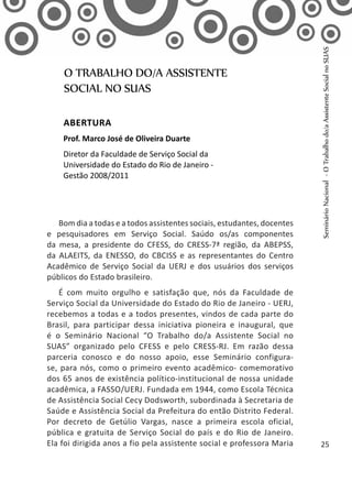 Bom dia a todas e a todos assistentes sociais, estudantes, docentes
e pesquisadores em Serviço Social. Saúdo os/as componentes
da mesa, a presidente do CFESS, do CRESS-7ª região, da ABEPSS,
da ALAEITS, da ENESSO, do CBCISS e as representantes do Centro
Acadêmico de Serviço Social da UERJ e dos usuários dos serviços
públicos do Estado brasileiro.
É com muito orgulho e satisfação que, nós da Faculdade de
Serviço Social da Universidade do Estado do Rio de Janeiro - UERJ,
recebemos a todas e a todos presentes, vindos de cada parte do
Brasil, para participar dessa iniciativa pioneira e inaugural, que
é o Seminário Nacional “O Trabalho do/a Assistente Social no
SUAS” organizado pelo CFESS e pelo CRESS-RJ. Em razão dessa
parceria conosco e do nosso apoio, esse Seminário configura-
se, para nós, como o primeiro evento acadêmico- comemorativo
dos 65 anos de existência político-institucional de nossa unidade
acadêmica, a FASSO/UERJ. Fundada em 1944, como Escola Técnica
de Assistência Social Cecy Dodsworth, subordinada à Secretaria de
Saúde e Assistência Social da Prefeitura do então Distrito Federal.
Por decreto de Getúlio Vargas, nasce a primeira escola oficial,
pública e gratuita de Serviço Social do país e do Rio de Janeiro.
Ela foi dirigida anos a fio pela assistente social e professora Maria
O TRABALHO DO/A ASSISTENTE
SOCIAL NO SUAS
Abertura
Prof. Marco José de Oliveira Duarte
Diretor da Faculdade de Serviço Social da
Universidade do Estado do Rio de Janeiro -
Gestão 2008/2011
SeminárioNacional-OTrabalhodo/aAssistenteSocialnoSUAS
25
 