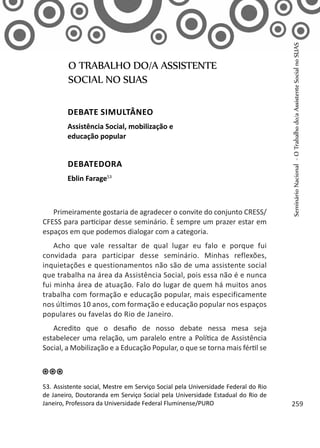 Primeiramente gostaria de agradecer o convite do conjunto CRESS/
CFESS para participar desse seminário. È sempre um prazer estar em
espaços em que podemos dialogar com a categoria.
Acho que vale ressaltar de qual lugar eu falo e porque fui
convidada para participar desse seminário. Minhas reflexões,
inquietações e questionamentos não são de uma assistente social
que trabalha na área da Assistência Social, pois essa não é e nunca
fui minha área de atuação. Falo do lugar de quem há muitos anos
trabalha com formação e educação popular, mais especificamente
nos últimos 10 anos, com formação e educação popular nos espaços
populares ou favelas do Rio de Janeiro.
Acredito que o desafio de nosso debate nessa mesa seja
estabelecer uma relação, um paralelo entre a Política de Assistência
Social, a Mobilização e a Educação Popular, o que se torna mais fértil se
O TRABALHO DO/A ASSISTENTE
SOCIAL NO SUAS
Debate simultâneo
Assistência Social, mobilização e
educação popular
Debatedora
Eblin Farage53
53. Assistente social, Mestre em Serviço Social pela Universidade Federal do Rio
de Janeiro, Doutoranda em Serviço Social pela Universidade Estadual do Rio de
Janeiro, Professora da Universidade Federal Fluminense/PURO
SeminárioNacional-OTrabalhodo/aAssistenteSocialnoSUAS
259
 