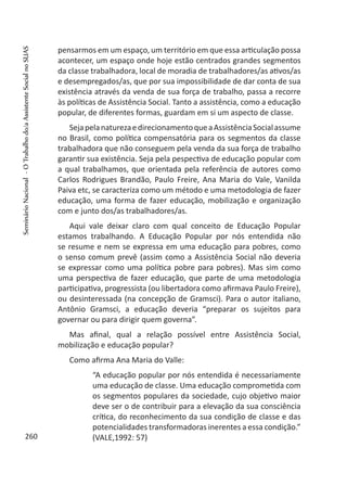 pensarmos em um espaço, um território em que essa articulação possa
acontecer, um espaço onde hoje estão centrados grandes segmentos
da classe trabalhadora, local de moradia de trabalhadores/as ativos/as
e desempregados/as, que por sua impossibilidade de dar conta de sua
existência através da venda de sua força de trabalho, passa a recorre
às políticas de Assistência Social. Tanto a assistência, como a educação
popular, de diferentes formas, guardam em si um aspecto de classe.
SejapelanaturezaedirecionamentoqueaAssistênciaSocialassume
no Brasil, como política compensatória para os segmentos da classe
trabalhadora que não conseguem pela venda da sua força de trabalho
garantir sua existência. Seja pela pespectiva de educação popular com
a qual trabalhamos, que orientada pela referência de autores como
Carlos Rodrigues Brandão, Paulo Freire, Ana Maria do Vale, Vanilda
Paiva etc, se caracteriza como um método e uma metodologia de fazer
educação, uma forma de fazer educação, mobilização e organização
com e junto dos/as trabalhadores/as.
Aqui vale deixar claro com qual conceito de Educação Popular
estamos trabalhando. A Educação Popular por nós entendida não
se resume e nem se expressa em uma educação para pobres, como
o senso comum prevê (assim como a Assistência Social não deveria
se expressar como uma política pobre para pobres). Mas sim como
uma perspectiva de fazer educação, que parte de uma metodologia
participativa, progressista (ou libertadora como afirmava Paulo Freire),
ou desinteressada (na concepção de Gramsci). Para o autor italiano,
Antônio Gramsci, a educação deveria “preparar os sujeitos para
governar ou para dirigir quem governa”.
Mas afinal, qual a relação possível entre Assistência Social,
mobilização e educação popular?
Como afirma Ana Maria do Valle:
“A educação popular por nós entendida é necessariamente
uma educação de classe. Uma educação comprometida com
os segmentos populares da sociedade, cujo objetivo maior
deve ser o de contribuir para a elevação da sua consciência
crítica, do reconhecimento da sua condição de classe e das
potencialidades transformadoras inerentes a essa condição.”
(VALE,1992: 57)260
SeminárioNacional-OTrabalhodo/aAssistenteSocialnoSUAS
 