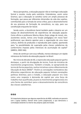 Nessa perspectiva, a educação popular não se restringe à educação
formal e escolar, muito pelo contrário. Entendemos, assim como
Gramsci, que a educação se constitui como um amplo processo de
formação, que passa por diferentes dimensões da vida dos sujeitos,
contribuindo para a tomada do senso crítico, para o desenvolvimento
de seu processo de formação da consciência, ou seja, para sua
constituição enquanto Ser Social.
Sendo assim, a Assistência Social também pode e deveria ser um
espaço de desenvolvimento de experiências de educação popular.
Como afirma a professora Marina Abreu (hoje colega de mesa), nós,
assistentes sociais, temos uma função pedagógica em nosso fazer
profissional, que deveria apontar para a organização de uma nova
cultura, distinta da produzida e reproduzida pelo capital, apontando
para “as possibilidades de superação pelas classes subalternas do
conformismo imposto pelos interesses da acumulação do capital”
(ABREU, 2002:166).
Antes de continuar com essa reflexão, merece destaque um rápido
retrocesso da história da educação popular no Brasil.
No início da década de 60, a expressão educação popular ganha
destaque, a partir da divulgação do termo, fruto da iniciativa de
movimentos progressistas. Também o Estado, se apropriando do
termo de forma populista, realiza iniciativas como o Movimento de
Educação de Base (MEB)54
. Porém as concepções norteadoras das
diferentes experiências de educação popular tinham conotações
políticas distintas; para o Estado, a educação popular era vista
como uma resposta à demanda do capital por uma força de
trabalho mais qualificada; já para os movimentos progressistas era
uma forma de contribuir para o desenvolvimento da consciência
das classes subalternas.
54.Importante destacar que algumas experiências do MEB, realizadas em parceria
com a Igreja Católica, tiveram forte cunho progressista, o que demonstra a
contradição existente no interior das próprias ações do Estado.
SeminárioNacional-OTrabalhodo/aAssistenteSocialnoSUAS
261
 