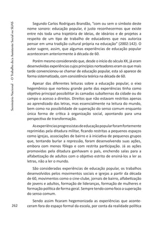 Segundo Carlos Rodrigues Brandão, “com ou sem o símbolo deste
nome sonoro: educação popular, é justo reconhecermos que existe
entre nós toda uma trajetória de ideias, de ideários e de projetos a
respeito de um tipo de trabalho de educadores que nos autoriza
pensar em uma tradição cultural própria na educação” (2002:142). O
autor sugere, assim, que algumas experiências de educação popular
aconteceram anteriormente à década de 60.
Porém mesmo considerando que, desde o início do século XX, já eram
desenvolvidasexperiênciascujosprincípiosnorteadoreseramosquemais
tarde convencionou-se chamar de educação popular, esta só aparece de
forma sistematizada, com consistência teórica na década de 60.
Apesar das diferentes leituras sobre a educação popular, o eixo
hegemônico que norteou grande parte das experiências tinha como
objetivo principal possibilitar às camadas subalternas da cidade ou do
campo o acesso a direitos. Direitos que não estavam restritos apenas
ao aprendizado das letras, mas essencialmente na leitura do mundo,
bem como na possibilidade de superação do senso comum enquanto
única forma de crítica à organização social, apontando para uma
perspectiva de transformação.
Asexperiênciasprogressistasdeeducaçãopopularforamfortemente
reprimidas pela ditadura militar, ficando restritas a pequenos espaços
como igrejas, associações de bairro e à iniciativa de pequenos grupos
que, tentando burlar a repressão, foram desenvolvendo suas ações,
embora com menos fôlego e com restrita participação. Já as ações
promovidas pela ditadura ganhavam o país, enchendo salas para a
alfabetização de adultos com o objetivo estrito de ensiná-los a ler as
letras, não a ler o mundo.
São consideradas experiências de educação popular, os trabalhos
desenvolvidos pelos movimentos sociais e igrejas a partir da década
de 60, movimentos como o cine-clube, jornais de bairro, alfabetização
de jovens e adultos, formação de lideranças, formação de mulheres e
formação política de forma geral. Sempre tendo como foco a superação
do senso comum.
Sendo assim ficaram hegemonizada as experiências que aconte-
ceram fora do espaço formal da escola, por conta da realidade política262
SeminárioNacional-OTrabalhodo/aAssistenteSocialnoSUAS
 