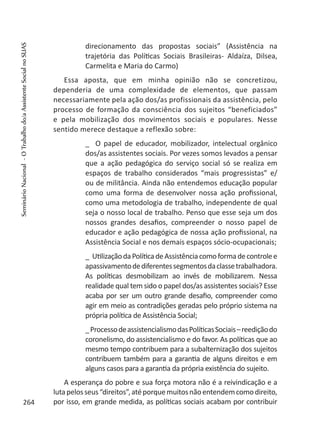direcionamento das propostas sociais” (Assistência na
trajetória das Políticas Sociais Brasileiras- Aldaíza, Dilsea,
Carmelita e Maria do Carmo)
Essa aposta, que em minha opinião não se concretizou,
dependeria de uma complexidade de elementos, que passam
necessariamente pela ação dos/as profissionais da assistência, pelo
processo de formação da consciência dos sujeitos “beneficiados”
e pela mobilização dos movimentos sociais e populares. Nesse
sentido merece destaque a reflexão sobre:
_ O papel de educador, mobilizador, intelectual orgânico
dos/as assistentes sociais. Por vezes somos levados a pensar
que a ação pedagógica do serviço social só se realiza em
espaços de trabalho considerados “mais progressistas” e/
ou de militância. Ainda não entendemos educação popular
como uma forma de desenvolver nossa ação profissional,
como uma metodologia de trabalho, independente de qual
seja o nosso local de trabalho. Penso que esse seja um dos
nossos grandes desafios, compreender o nosso papel de
educador e ação pedagógica de nossa ação profissional, na
Assistência Social e nos demais espaços sócio-ocupacionais;
_ UtilizaçãodaPolíticadeAssistênciacomoformadecontrolee
apassivamentodediferentessegmentosdaclassetrabalhadora.
As políticas desmobilizam ao invés de mobilizarem. Nessa
realidade qual tem sido o papel dos/as assistentes sociais? Esse
acaba por ser um outro grande desafio, compreender como
agir em meio as contradições geradas pelo próprio sistema na
própria política de Assistência Social;
_ProcessodeassistencialismodasPolíticasSociais–reediçãodo
coronelismo, do assistencialismo e do favor. As políticas que ao
mesmo tempo contribuem para a subalternização dos sujeitos
contribuem também para a garantia de alguns direitos e em
alguns casos para a garantia da própria existência do sujeito.
A esperança do pobre e sua força motora não é a reivindicação e a
lutapelosseus“direitos”,atéporquemuitosnãoentendemcomodireito,
por isso, em grande medida, as políticas sociais acabam por contribuir264
SeminárioNacional-OTrabalhodo/aAssistenteSocialnoSUAS
 