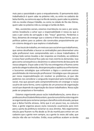 mais para a passividade e para o enquadramento. O pensamento do/a
trabalhador/a é quem sabe no próximo mês, eu entro no cadastro do
bolsa família, ou como era aqui no Rio de Janeiro, quem sabe no próximo
mês eu recebo cheque Cidadão, ou como na cidade de Rio das Ostras,
quem sabe no próximo mês eu consigo o Cartão do Bem.
Nós, assistentes sociais, estamos inseridos/as no caos e, por vezes,
somos levados/as a achar que a responsabilidade é nossa ou que o
caos e por conta da corrupção e dos “maus” governos. Perdemos o
foco, deixamos de enxergar que o sistema é feito dessa forma, que as
políticas pobres para os pobres são construídas propositalmente por
um sistema desigual e que explora o trabalhador.
Énoslocaisdetrabalho,emmeioaocaossocialemquetrabalhamos,
que somos desafiados a buscar as contradições para desenvolver uma
ação profissional mais comprometida com a classe trabalhadora. O
tempo todo somos levados a dar respostas ao imediato, ao cotidiano
e nosso fazer profissional fica cada vez mais restrito às demandas. Isso
gera como consequência o desânimo e o adoecimento de boa parte de
nossa categoria. O que cabe a nós? Ou nos entregamos e ficamos como
partedacategoriaadoecida,desesperançadaseapáticaouenfrentamos
e buscamos estratégias que enfrentem a lógica e construam outras
possibilidades de intervenção profissional. Estratégias que não passam
por nossa responsabilização em resolver os problemas, já que não
podemos nos considerar a vanguarda responsável pela transformação
social, mas que passam pelo comprometimento em enxergar o nosso
usuário de outra forma, como sujeitos de um processo de organização
social que depende da organização da classe trabalhadora. Nossa ação
pode ser propulsora e formadora.
Estamos organizando pouco os/as trabalhadores/as, como disse a
professoraAnaElizabeteMotaontem,queelanuncatinhavistoninguém
se organizando para reclamar porque o benefício está atrasado, porque
que o Bolsa Família atrasou. Acho que é um pouco isso, eu costumo
falar, a gente organiza pouco os/as nossos/as usuários/as para irem
para a porta da prefeitura reclamar os seus direitos. Nós organizamos
eles/as para ficarem na fila desde as 5h da manhã para entrar em um
cadastro que a gente nem sempre, ou a gente às vezes até sabe, que
eles/as não vão ser incluídos. Então, essas políticas acabam se dando
SeminárioNacional-OTrabalhodo/aAssistenteSocialnoSUAS
265
 