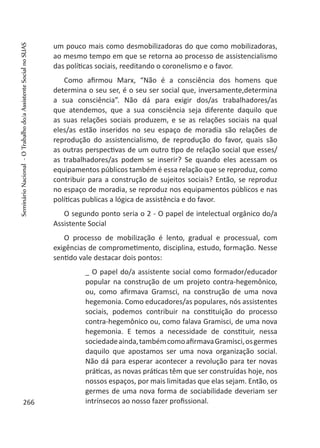 um pouco mais como desmobilizadoras do que como mobilizadoras,
ao mesmo tempo em que se retorna ao processo de assistencialismo
das políticas sociais, reeditando o coronelismo e o favor.
Como afirmou Marx, “Não é a consciência dos homens que
determina o seu ser, é o seu ser social que, inversamente,determina
a sua consciência”. Não dá para exigir dos/as trabalhadores/as
que atendemos, que a sua consciência seja diferente daquilo que
as suas relações sociais produzem, e se as relações sociais na qual
eles/as estão inseridos no seu espaço de moradia são relações de
reprodução do assistencialismo, de reprodução do favor, quais são
as outras perspectivas de um outro tipo de relação social que esses/
as trabalhadores/as podem se inserir? Se quando eles acessam os
equipamentos públicos também é essa relação que se reproduz, como
contribuir para a construção de sujeitos sociais? Então, se reproduz
no espaço de moradia, se reproduz nos equipamentos públicos e nas
políticas publicas a lógica de assistência e do favor.
O segundo ponto seria o 2 - O papel de intelectual orgânico do/a
Assistente Social
O processo de mobilização é lento, gradual e processual, com
exigências de comprometimento, disciplina, estudo, formação. Nesse
sentido vale destacar dois pontos:
_ O papel do/a assistente social como formador/educador
popular na construção de um projeto contra-hegemônico,
ou, como afirmava Gramsci, na construção de uma nova
hegemonia. Como educadores/as populares, nós assistentes
sociais, podemos contribuir na constituição do processo
contra-hegemônico ou, como falava Gramisci, de uma nova
hegemonia. E temos a necessidade de constituir, nessa
sociedadeainda,tambémcomoafirmavaGramisci,osgermes
daquilo que apostamos ser uma nova organização social.
Não dá para esperar acontecer a revolução para ter novas
práticas, as novas práticas têm que ser construídas hoje, nos
nossos espaços, por mais limitadas que elas sejam. Então, os
germes de uma nova forma de sociabilidade deveriam ser
intrínsecos ao nosso fazer profissional.266
SeminárioNacional-OTrabalhodo/aAssistenteSocialnoSUAS
 