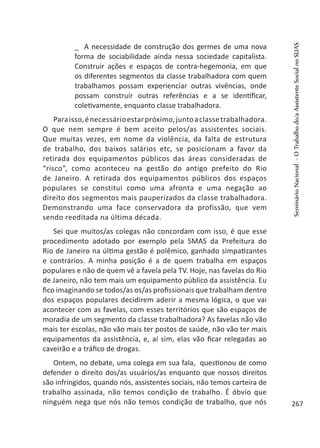 _ A necessidade de construção dos germes de uma nova
forma de sociabilidade ainda nessa sociedade capitalista.
Construir ações e espaços de contra-hegemonia, em que
os diferentes segmentos da classe trabalhadora com quem
trabalhamos possam experienciar outras vivências, onde
possam construir outras referências e a se identificar,
coletivamente, enquanto classe trabalhadora.
Paraisso,énecessárioestarpróximo,juntoaclassetrabalhadora.
O que nem sempre é bem aceito pelos/as assistentes sociais.
Que muitas vezes, em nome da violência, da falta de estrutura
de trabalho, dos baixos salários etc, se posicionam a favor da
retirada dos equipamentos públicos das áreas consideradas de
“risco”, como aconteceu na gestão do antigo prefeito do Rio
de Janeiro. A retirada dos equipamentos públicos dos espaços
populares se constitui como uma afronta e uma negação ao
direito dos segmentos mais pauperizados da classe trabalhadora.
Demonstrando uma face conservadora da profissão, que vem
sendo reeditada na última década.
Sei que muitos/as colegas não concordam com isso, é que esse
procedimento adotado por exemplo pela SMAS da Prefeitura do
Rio de Janeiro na última gestão é polêmico, ganhado simpatizantes
e contrários. A minha posição é a de quem trabalha em espaços
populares e não de quem vê a favela pela TV. Hoje, nas favelas do Rio
de Janeiro, não tem mais um equipamento público da assistência. Eu
fico imaginando se todos/as os/as profissionais que trabalham dentro
dos espaços populares decidirem aderir a mesma lógica, o que vai
acontecer com as favelas, com esses territórios que são espaços de
moradia de um segmento da classe trabalhadora? As favelas não vão
mais ter escolas, não vão mais ter postos de saúde, não vão ter mais
equipamentos da assistência, e, aí sim, elas vão ficar relegadas ao
caveirão e a tráfico de drogas.
Ontem, no debate, uma colega em sua fala, questionou de como
defender o direito dos/as usuários/as enquanto que nossos direitos
são infringidos, quando nós, assistentes sociais, não temos carteira de
trabalho assinada, não temos condição de trabalho. É óbvio que
ninguém nega que nós não temos condição de trabalho, que nós
SeminárioNacional-OTrabalhodo/aAssistenteSocialnoSUAS
267
 