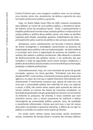 Esolina Pinheiro que, com coragem e audácia, teve, no seu tempo,
essa missão, como nós, atualmente, da defesa e garantia de uma
formação profissional pública e gratuita.
Hoje, no Teatro Odylo Costa Filho da UERJ, estamos reunidos/as
para debater os rumos de uma política pública, a Assistência Social,
do Sistema Único da Assistência Social - SUAS, e particularmente o
trabalho profissional inserido nesse contexto político e institucional no
campo público e político dessa política social, com todos os desafios
impostos pelo Estado, sociedade, gestores, trabalhadores do setor e
principalmente pelos usuários da política e dos serviços assistenciais.
Almejamos, assim, coletivamente, um fecundo e fraterno debate
de temas emergentes e estratégicos concernentes ao processo de
implantação dessa política e de sua implementação - da esfera federal
à municipal, bem como à organização do processo de trabalho e às
análises dos saberes e práticas assistenciais. Não obstante o contexto
de desfinanciamento das políticas sociais, e em particular, das que
compõem o tripé da seguridade social nesses tempos neoliberais, a
políticadeAssistênciaSocialconstituiumterrenofértilparaaformação,
produção e trabalho profissionais.
Contraditoriamente, hoje, em uma manchete de jornal de grande
circulação, aparece, em letras garrafais, “Presidente Lula fará uma
doaçãoaoFMI”,ecomcerteza,omontanteseráparaajudaressagrande
agência a se salvar da crise que o capital financeiro internacional vem
atravessando. É interessante comparar que, apesar de tudo isso e da
crise que a universidade pública vem sofrendo há anos, em especial
a nossa, a UERJ, não somos salvos sequer pelo aumento do valor de
nossos salários ou mesmo das bolsas de nossos/as estudantes, na
formação de graduação e de pós-graduação ou inclusive no incremento
no fomento às pesquisas. No entanto, é nesse contexto que esse
seminário ocorre, com o intuito justamente de reafirmar a defesa
intransigente da universidade pública, gratuita, laica, de qualidade
e socialmente referenciada. Cremos que será esse o teor de nossas
discussões nas grandes e pequenas plenárias, a defesa de um agir no
público e centrado no usuário como sujeito de direitos.
Em sendo assim, damos nossas boas-vindas aos/às assistentes
sociais, estudantes de Serviço Social e usuários dos serviços públicos26
SeminárioNacional-OTrabalhodo/aAssistenteSocialnoSUAS
 