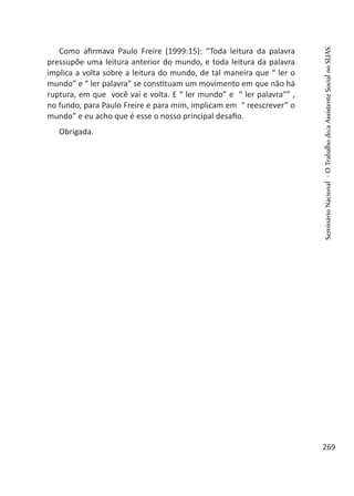 Como afirmava Paulo Freire (1999:15): “Toda leitura da palavra
pressupõe uma leitura anterior do mundo, e toda leitura da palavra
implica a volta sobre a leitura do mundo, de tal maneira que “ ler o
mundo” e “ ler palavra” se constituam um movimento em que não há
ruptura, em que você vai e volta. E “ ler mundo” e “ ler palavra”” ,
no fundo, para Paulo Freire e para mim, implicam em “ reescrever” o
mundo” e eu acho que é esse o nosso principal desafio.
Obrigada.
SeminárioNacional-OTrabalhodo/aAssistenteSocialnoSUAS
269
 