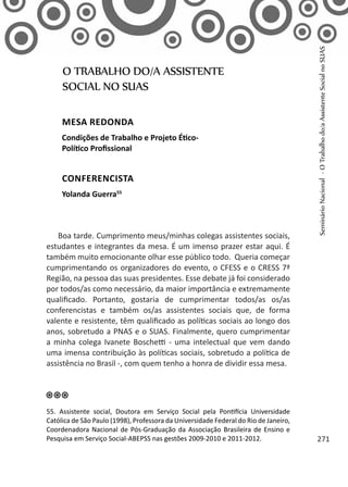 Boa tarde. Cumprimento meus/minhas colegas assistentes sociais,
estudantes e integrantes da mesa. É um imenso prazer estar aqui. É
também muito emocionante olhar esse público todo. Queria começar
cumprimentando os organizadores do evento, o CFESS e o CRESS 7ª
Região, na pessoa das suas presidentes. Esse debate já foi considerado
por todos/as como necessário, da maior importância e extremamente
qualificado. Portanto, gostaria de cumprimentar todos/as os/as
conferencistas e também os/as assistentes sociais que, de forma
valente e resistente, têm qualificado as políticas sociais ao longo dos
anos, sobretudo a PNAS e o SUAS. Finalmente, quero cumprimentar
a minha colega Ivanete Boschetti - uma intelectual que vem dando
uma imensa contribuição às políticas sociais, sobretudo a política de
assistência no Brasil -, com quem tenho a honra de dividir essa mesa.
O TRABALHO DO/A ASSISTENTE
SOCIAL NO SUAS
mesa redonda
Condições de Trabalho e Projeto Ético-
Político Profissional
conferencista
Yolanda Guerra55
55. Assistente social, Doutora em Serviço Social pela Pontifícia Universidade
Católica de São Paulo (1998), Professora da Universidade Federal do Rio de Janeiro,
Coordenadora Nacional de Pós-Graduação da Associação Brasileira de Ensino e
Pesquisa em Serviço Social-ABEPSS nas gestões 2009-2010 e 2011-2012.
SeminárioNacional-OTrabalhodo/aAssistenteSocialnoSUAS
271
 