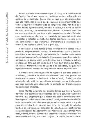 As mesas de ontem mostraram que há um grande investimento
do Serviço Social em torno das políticas sociais, sobretudo na
política de assistência. Quero citar o caso das pós-graduações,
que são realmente o esteio das pesquisas e do conhecimento que
temos adquirido e desenvolvido ao longo dos anos. Por mais que
tenha havido algum dissenso, o que é, inclusive, desejável do ponto
de vista do avanço do conhecimento, o nível do debate mostra o
enorme investimento que temos feito nas políticas sociais. Todavia,
esse investimento não tem se revertido em conhecimento das
condições e relações de trabalho dos/as assistentes sociais, nem
em conhecimento das demandas profissionais e respostas que
temos dado aos/às usuários/as das políticas.
A conclusão é que temos pouco conhecimento acerca dessa
profissão, do ponto de vista de sua história e de sua cultura, das suas
condições atuais de inserção no mercado de trabalho, assim como
poucoconhecemosos/asusuários/asdosnossosserviços.Éimportante,
por isso, nessa análise dizer, logo de início, que a história e a cultura
profissionais têm que ser ainda mais e mais bem analisadas, tendo
em vista as transformações do Estado e da sociedade, as quais vão
repercutir de uma maneira muito particular na cultura profissional.
A primeira questão que gostaria de registrar é que essa produção
acadêmica, científica e técnico-profissional que não produz ou
ainda produz pouco conhecimento sobre o Serviço Social, por não
priorizá-lo, não está nos permitindo apreender as particularidades
que esse exercício vem adquirindo no contexto das transformações
macroscópicas em curso.
Como Marilda Iamamoto nos sinaliza, temos que fazer a “viagem
de volta”. Isto significa que precisamos colocar o Serviço Social como
objeto da sua própria pesquisa, apesar das lacunas que encontramos
no campo do conhecimento concreto das condições de trabalho dos/as
assistentes sociais nos diversos espaços sócio-ocupacionais nos quais
ele/a se encontra. As tendências mais gerais do mercado de trabalho
também se expressam nas condições de trabalho dos/as profissionais
assistentes sociais do Sistema Único de Assistência Social (SUAS). Além
disso, o SUAS, embora contenha as determinações mais universais do
mercado de trabalho, possui um conjunto de mediações particulares272
SeminárioNacional-OTrabalhodo/aAssistenteSocialnoSUAS
 