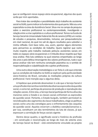 que se configuram nesse espaço sócio-ocupacional, algumas das quais
serão por mim apontadas.
Para tratar das condições e possibilidades do/a trabalho do assistente
socialnoSUAS,queroindicarosfundamentosdosquaisparto.Nãosouuma
especialista na área da Assistência Social. Situo-me no campo da pesquisa
sobre o exercício profissional na contemporaneidade, investigando a
relação entre a crise capitalista e a cultura profissional. Temos na Escola de
Serviço Social da Universidade Federal do Rio de Janeiro (UFRJ) um núcleo
de estudos e pesquisas, desenvolvidas, inclusive, por pesquisadores/as
em nível nacional, do qual me vali de alguns resultados para subsidiar a
minha reflexão. Com base neles, vou, assim, apontar alguns elementos
para pensarmos as condições de trabalho. Quero registrar que nutro
muito respeito pelo trabalho realizado pelos/as assistentes sociais em
todos os espaços sócio-ocupacionais e é imbuída desse respeito que faço
essa análise. Pela luta cotidiana na qual estamos empenhados ao longo
dos anos e pela defesa intransigente dos valores profissionais, tudo o que
posso analisar não tem nenhuma conotação pejorativa ou o sentido de
responsabilização e culpabilização dos sujeitos profissionais.
Uma outra observação metodológica a ser feita é a de que entendo
que as condições de trabalho no SUAS se explicam pela particularidade
sócio-histórica do Brasil, somadas às mediações próprias da cultura
profissional. Farei menção aqui a algumas delas.
A hipótese que pretendo desenvolver é a de que o Serviço Social é
umaprofissãointerventivanoâmbitodasdiversasexpressõesdaquestão
social, e como tal, participa do processo de produção e reprodução das
relações sociais. Entre elas, o Serviço Social participa de forma ativa das
maneiras como o Estado e as classes sociais enfrentam as expressões
da questão social. Portanto, o Estado burguês, também permeável às
reivindicações dos segmentos da classe trabalhadora, elege as políticas
sociais como uma das estratégias para o enfrentamento das sequelas
da questão social. Aquelas encerram a dialética coerção/consenso e,
por isso, constituem um dos termômetros da luta de classes, já que
expressam a correlação de forças sociais vigente.
Dentro desse quadro, o significado social e histórico da profissão
- em construção e reconstrução ao longo de mais de setenta anos
do Serviço Social no Brasil - está estreitamente vinculado ao projeto
SeminárioNacional-OTrabalhodo/aAssistenteSocialnoSUAS
273
 