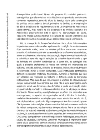 ético-político profissional. Quem diz projeto diz também processo.
Isso significa que ele revela as lutas históricas da profissão em face dos
contextos regressivos, somado à luta do Serviço Social pela construção
da política de Assistência Social, primeiro no âmbito da Constituição
de 1988, depois no da regulamentação da Lei Orgânica de Assistência
Social (LOAS), mais tarde no da elaboração da Política Nacional de
Assistência propriamente dita e agora na estruturação do SUAS.
Todo este marco jurídico-formal é resultado de luta de segmentos da
sociedade brasileira nos quais os/as assistentes sociais se inserem.
Há, na concepção de Serviço Social acima citada, duas determinações
importantes a serem destacadas: a primeira é a condição de assalariamento
do/a assistente social, tanto nos serviços públicos como nas empresas
privadas.Oassistentesocialtemessacondiçãodeprofissionalassalariado/a,
aqualenvolvenecessariamenteaincorporaçãodeparâmetrosinstitucionais
e trabalhistas que vão regular relações de trabalho determinando o tipo
de contrato de trabalho. Estabelece-se, a partir daí, as condições nas
quais o trabalho profissional se realiza, em termos de: intensidade do
trabalho, jornada, salários, controle do trabalho, índices de produtividade
e, sobretudo, metas a serem cumpridas. Essas instituições contratantes
definem os recursos materiais, financeiros, humanos e técnicos que vão
ser utilizados na realização do trabalho e definem ainda as demandas
institucionais. Mas mais do que isso, induzem a um tipo de intervenção de
caráter instrumental. Isso significa que essa não é uma prerrogativa do/a
assistente social. As demandas são definidas a partir da inserção sócio-
ocupacional da profissão e pelos contratantes à luz da ideologia da classe
dominante. Nesse sentido, as exigências que se põem por parte dos seus
empregadores, no quadro da organização social e técnica do trabalho,
também vão materializar requisições para os/as assistentes sociais, isto é,
atribuiçõessócio-ocupacionais. Algumaspesquisastêmdemonstradoqueos
CRASpossuemmáscondiçõesinfraestruturaisedefuncionamento:ausência
de móveis adequados, equipamentos (computadores, fax) e de tecnologia
(ausênciadeacessoàinternet);ausênciadecondiçõesdeacessibilidadepara
usuários/as portadores de necessidades especiais. Em muitos municípios, os
CRAS ainda compartilham o mesmo espaço com Associações, unidades de
Saúde, de Educação, Secretarias, Conselhos Municipais. É importante estar
ciente disso, porque daí derivam inclusive condicionamentos claros para o
exercício profissional quanto aos seus limites e possibilidades.274
SeminárioNacional-OTrabalhodo/aAssistenteSocialnoSUAS
 