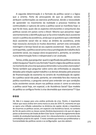 A segunda determinação é o formato da política social e a lógica
que a orienta. Parto do pressuposto de que as políticas sociais
atribuem conformações ao exercício profissional, donde a necessidade
de apreender no movimento da realidade o processo histórico de
continuidades e rupturas de como a política social se manifesta hoje: o
que há de novo, quais são os aspectos estruturantes e conjunturais das
políticas sociais em países como o Brasil. Mesmo que possamos negar
veementemente a identificação que sefaz entretrabalho do/a assistente
social e a política da assistência, ainda que se questione que a identidade
do/a assistente social não se reduz ao âmbito da assistência, ainda
hoje nossos/as alunos/as (e muitos docentes) portam esta concepção:
restringem o Serviço Social ao seu aspecto assistencial. Vejo, assim, em
contrapartida,apolíticasocialcomoolocusprivilegiadodotrabalhodo/a
assistente social, seu espaço sócio-ocupacional e, portanto, se constitui
numa determinação forte e indispensável a ser analisada.
Temos,então,queperguntar:qualéosignificadodaspolíticassociaisna
ordemburguesa?Qualéoseuformato?Qualéalógicadaspolíticassociais
nomomentodeumacrisequepossuidimensõesnuncaantesvivenciadas?
Temos também que perguntar sobre como são enfrentadas as sequelas
deixadas pela relação capital-trabalho e as demais deixadas pelo processo
de financeirização da economia no cenário de mundialização do capital.
Se a política social não pode, portanto, ser entendida fora dos marcos da
política econômica, a pergunta central para entender em que condições
os/as assistentes sociais atuam nas políticas sociais é: como se estrutura
a política social hoje, em especial, a de Assistência Social? Que modelo
de política se configura frente à crise desmedida que vivenciamos56
? Que
56. Não é o espaço para uma análise profunda da crise. Porém, é importante
indicar que nossa análise tem como marco os anos de 1974-75, momento em que
se opera uma inflexão substantiva na dinâmica do capital, donde a importância
de situarmos as políticas sociais, em especial a da Assistência Social, no contexto
de fim do pacto entre as classes sociais (fordista-keynesiano) e do que em alguns
países se denominou de Estado de Bem Estar Social. A partir do esgotamento deste
modelo de produção/reprodução social, há o desocultamento e acirramento das
contradições próprias do capital. É neste contexto que temos que problematizar a
funcionalidade das políticas sociais e as configurações que elas adotam.
SeminárioNacional-OTrabalhodo/aAssistenteSocialnoSUAS
275
 