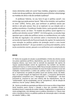 novos elementos estão em curso? Que medidas, programas e projetos,
muito mais do que políticas, são necessários para enfrentar o desemprego
ou medidas de alívio e não de combate à pobreza?
O professor Faleiros, no seu livro O que é política social?, nos
ensina algo que pode parecer banal: “Não se faz omelete, sem quebrar
os ovos” (1991). Temos, pois, que conhecer as políticas sociais por
dentro e até pelo avesso. Elas só se explicam na sua relação com a
política econômica. O professor Evaldo Vieira, outro grande estudioso
da política social, vai dizer: “O modelo da política social vigente é a
política sem direitos sociais” (1997)57
. Em linhas gerais, os estudos hoje
apontam que o saldo das políticas sociais no neoliberalismo, em razão
da falta de regulação e do controle sobre o movimento do capital,
acrescido da hipertrofia da financeirização do capital, foi exatamente
uma retração na política pública de proteção social e uma brutal
regressão de direitos58
. Os que vendem a sua força de trabalho, como
os/as assistentes sociais, passam a se confrontar com a ampliação do
57. Tenho me ocupado em estudar as possibilidades e limites dos direitos sociais
nos países capitalistas periférico, dependentes, que não viveram uma revolução
burguesa clássica, cuja marca está na exclusão da população não apenas da
riqueza social(contradição central do capitalismo) mas também nas decisões
políticas (Cf. Guerra, in: Forti e Guerra, 2009) Nossa inserção subalterna no sistema
capitalista mundial e as particularidades da nossa formação econômico social são
mediações imprescindíveis à análise das políticas sociais e das conseqüências
de se implementar um padrão de política social sem direitos sociais. Diz Netto:
Aqui, um projeto burguês de hegemonia não pode (...) incorporar abertamente
programáticas compatíveis com a “desregulação” e a “flexibilização” – ele deve
transvestir-se, mascarar-se com uma retórica não de individualismo, mas de
“solidariedade”, não de rentabilidade, mas de “competência”, não de redução de
cobertura, mas de “justiça”. (Netto, 1996, p. 104)
58. Dentre as tendências apontadas por Mota et alii no que se refere à Seguridade
Social brasileira quero chamar a atenção a duas que considero retratar a
Assistência Social: a expansão do caráter seletivo e fragmentário, o surgimento de
novos protagonistas, com destaque para as práticas voluntárias e o “pouco nexo
entre a Assistência Social e as políticas publicas de intervenção sobre o mercado
de trabalho” (2006, p. 166).276
SeminárioNacional-OTrabalhodo/aAssistenteSocialnoSUAS
 
