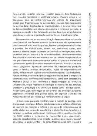 desemprego, trabalho informal, trabalho precário, desestruturação
das relações familiares e violência urbana. Passam ainda a se
confrontar com as contra-reformas do sistema de seguridade
social, com fragmentação de necessidades sociais, transformações
de necessidades localizadas ou regionalizadas, e mesmo conversão
de tais necessidades em objetos de compra e venda no mercado, a
exemplo da saúde e dos fundos de pensão. Fora isso, ainda há uma
grande regressão na organização política dos/as trabalhadores/as.
Nessesentido,anteaexponencializaçãodasexpressõesdachamada
questão social, isto faz com que elas sejam tratadas não apenas como
questão moral, mas, mais do que isso, faz com que sejam criminalizadas
e punidas. Em muitos casos, somos nós, assistentes sociais, que
estamos à frente desses processos de criminalização da pobreza e dos
processos sociais. Ontem, a fala da companheira do Movimento dos
Trabalhadores Sem-Teto nos mostrou um retrato do Serviço Social ao
nos pôr claramente questionamentos acerca da postura profissional
que estamos tendo diante dos movimentos sociais. Não é casual que
nessa conjuntura apareçam demandas de intervenções pontuais
junto à família, práticas terapêuticas, ações de responsabilidade
social, ênfase em um suposto desenvolvimento (auto) sustentável etc.
Paralelamente, ocorre uma precarização do ensino, com a ampliação
desmedida das “universidades operacionais”, como bem caracterizou
Marilena Chauí, a qual evidencia a desqualificação da formação
universitária, o que repercute na redução da qualidade dos serviços
prestados à população e na afirmação destes como direitos sociais.
Ao contrário, vige a concepção de que direitos são privilégios daqueles
segmentos atendidos pela política social, em especial, a política da
Assistência Social, por razões que mencionaremos a seguir.
O que estou querendo mostrar é que o modelo de política, com
traços novos e antigos, define a condição pela qual os/as profissionais
se inserem nas mesmas e reforça o conjunto de tendências que já
estão dadas na formação econômica e sócio-histórica brasileira e
também na cultura profissional. Historicamente, as políticas sociais
no Brasil portam a tendência de fragmentar os/as usuários/as,
segundo características como geração - políticas para jovens, idosos/
as, crianças e adolescentes – ou ainda fragmentação com relação a
SeminárioNacional-OTrabalhodo/aAssistenteSocialnoSUAS
277
 