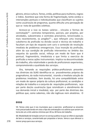 gênero, etnia e cultura. Temos, então, políticas para mulheres, negros
e índios. Acontece que esta forma de fragmentação, tanto conduz a
intervenções pontuais e individualizadas que classificam os sujeitos
como usuários/as de programas, quanto dificulta uma percepção de
que se trata de questões coletivas.
Acresce-se a isso os baixos salários , vínculos e formas de
contratação59
- contratos temporários, parciais, por projetos, por
atividades, subcontratos e contratos provisórios, terceirizados e,
mais recentemente, os pregões60
-, que reforçam uma inserção
subalterna da profissão na divisão social e técnica do trabalho e
facultam um tipo de resposta com cariz e conteúdo de resolução
imediata de problemas emergenciais. Essa inserção da profissão,
além da sua condição de profissão interventiva no âmbito das
sequelas da questão social, reforça um modo de fazer que é
pontual, fragmentário, imediatista e que limita o exercício da
profissão a meras ações instrumentais. Implica na descontinuidade
do trabalho, alta rotatividade e perda de profissionais experientes,
comprometendo a qualidade dos serviços.
Ora, tomando as requisições prático-profissionais presentes
nas diretrizes do SUAS identifica-se os procedimentos próprios do
pragmatismo, da razão instrumental, visando a imediata solução de
problemas imediatos. Sem duvida, há uma compatibilidade entre
um modo de operar próprio da cultura profissional, as condições e
relações de trabalho e o conjunto de requisições profissionais, seja
por parte dos/as usuários/as (que reivindicam o atendimento de
sua demanda inicial e imediata), seja por parte das diretrizes das
políticas que, como sabemos, não são ingênuas nem aleatórias. O
59. Temos visto que é nos municípios que o exercício profissional se encontra
mais precarizado tendo em vista o tipo de contratação e os salários que variam em
torno de um a três salários mínimos por 20 ou 30 horas de trabalho.
60. Modalidade de licitação comum no serviço publico no que se refere à aquisição
de bens e serviços, caracterizado por propostas e lances. Vence o que oferecer o
menor preço para seus serviços.278
SeminárioNacional-OTrabalhodo/aAssistenteSocialnoSUAS
 