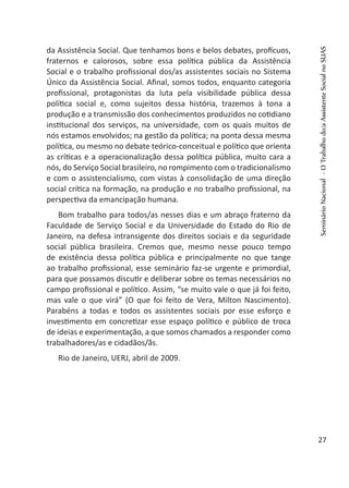 da Assistência Social. Que tenhamos bons e belos debates, profícuos,
fraternos e calorosos, sobre essa política pública da Assistência
Social e o trabalho profissional dos/as assistentes sociais no Sistema
Único da Assistência Social. Afinal, somos todos, enquanto categoria
profissional, protagonistas da luta pela visibilidade pública dessa
política social e, como sujeitos dessa história, trazemos à tona a
produção e a transmissão dos conhecimentos produzidos no cotidiano
institucional dos serviços, na universidade, com os quais muitos de
nós estamos envolvidos; na gestão da política; na ponta dessa mesma
política, ou mesmo no debate teórico-conceitual e político que orienta
as críticas e a operacionalização dessa política pública, muito cara a
nós, do Serviço Social brasileiro, no rompimento com o tradicionalismo
e com o assistencialismo, com vistas à consolidação de uma direção
social crítica na formação, na produção e no trabalho profissional, na
perspectiva da emancipação humana.
Bom trabalho para todos/as nesses dias e um abraço fraterno da
Faculdade de Serviço Social e da Universidade do Estado do Rio de
Janeiro, na defesa intransigente dos direitos sociais e da seguridade
social pública brasileira. Cremos que, mesmo nesse pouco tempo
de existência dessa política pública e principalmente no que tange
ao trabalho profissional, esse seminário faz-se urgente e primordial,
para que possamos discutir e deliberar sobre os temas necessários no
campo profissional e político. Assim, “se muito vale o que já foi feito,
mas vale o que virá” (O que foi feito de Vera, Milton Nascimento).
Parabéns a todas e todos os assistentes sociais por esse esforço e
investimento em concretizar esse espaço político e público de troca
de ideias e experimentação, a que somos chamados a responder como
trabalhadores/as e cidadãos/ãs.
Rio de Janeiro, UERJ, abril de 2009.
 
SeminárioNacional-OTrabalhodo/aAssistenteSocialnoSUAS
27
 
