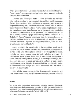 fato é que se demanda do/a assistente social um atendimento do tipo
“aqui e agora”, emergencial, pontual e que altere algumas variáveis
da situação apresentada.
Ademais das requisições feitas a uma profissão de natureza
interventiva, constata-se a precarização das políticas sociais e das suas
formas de tratamento pelo Estado que, em muitos casos, repassa a
responsabilidade para a chamada sociedade civil ou para o Terceiro
Setor.Nocontextodeexpansãododesempregoecriaçãodeumamassa
de trabalhadores/as supérfluos/as, da precarização das condições
de trabalho e exponenciação da questão social, a Assistência Social
passa a compensar os espaços das demais políticas, sobretudo a do
Trabalho61
. Alguns/algumas autores/as vêm demonstrando que, na
mesma medida em que há uma exponenciação da Assistência Social,
também decresce a ação de outras políticas sociais, cada vez mais
privatizadas e mercantilizadas62
.
Como resultado da precarização e das condições precárias de
trabalho dos/as assistentes sociais e dos/as demais trabalhadores/as,
temos, então, uma introdução de formas de contratação terceirizada,
redução da carga horária para diminuir salários, um nível de
rotatividade muito grande, instabilidade no trabalho, insegurança e
vários vínculos empregatícios, ou seja, o chamado pluriemprego. Essa
tendência acaba, na verdade, por colocar a profissão e toda a classe
trabalhadora numa situação de necessidade de organização social,
estabelecimento de alianças e da busca de vínculos para fortalecer a
sua própria organização.
Com relação ao campo da política de assistência, temos, de um
lado, uma ampla e rápida expansão desse campo, assim como uma
61. “(...) o Bolsa Família está substituindo a renda do Trabalho. Atualmente,
esses programas são implementados em todos os 5.564 municípios brasileiros,
alcançando 99,93 por cento da população pobre do pais, além de envolverem um
volume significativo de recursos(...)”. (Yazbek, 2009, p.117).
6.. Cf. Mota et al, 2006, p. 165.
SeminárioNacional-OTrabalhodo/aAssistenteSocialnoSUAS
279
 