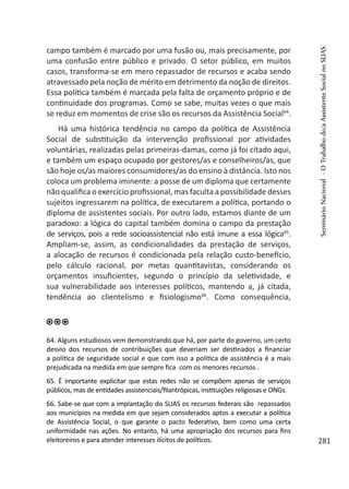 campo também é marcado por uma fusão ou, mais precisamente, por
uma confusão entre público e privado. O setor público, em muitos
casos, transforma-se em mero repassador de recursos e acaba sendo
atravessado pela noção de mérito em detrimento da noção de direitos.
Essa política também é marcada pela falta de orçamento próprio e de
continuidade dos programas. Como se sabe, muitas vezes o que mais
se reduz em momentos de crise são os recursos da Assistência Social64
.
Há uma histórica tendência no campo da política de Assistência
Social de substituição da intervenção profissional por atividades
voluntárias, realizadas pelas primeiras-damas, como já foi citado aqui,
e também um espaço ocupado por gestores/as e conselheiros/as, que
são hoje os/as maiores consumidores/as do ensino à distância. Isto nos
coloca um problema iminente: a posse de um diploma que certamente
não qualifica o exercício profissional, mas faculta a possibilidade desses
sujeitos ingressarem na política, de executarem a política, portando o
diploma de assistentes sociais. Por outro lado, estamos diante de um
paradoxo: a lógica do capital também domina o campo da prestação
de serviços, pois a rede socioassistencial não está imune a essa lógica65
.
Ampliam-se, assim, as condicionalidades da prestação de serviços,
a alocação de recursos é condicionada pela relação custo-benefício,
pelo cálculo racional, por metas quantitavistas, considerando os
orçamentos insuficientes, segundo o princípio da seletividade, e
sua vulnerabilidade aos interesses políticos, mantendo a, já citada,
tendência ao clientelismo e fisiologismo66
. Como consequência,
64. Alguns estudiosos vem demonstrando que há, por parte do governo, um certo
desvio dos recursos de contribuições que deveriam ser destinados a financiar
a política de seguridade social e que com isso a política de assistência é a mais
prejudicada na medida em que sempre fica com os menores recursos .
65. É importante explicitar que estas redes não se compõem apenas de serviços
públicos, mas de entidades assistenciais/filantrópicas, instituições religiosas e ONGs.
66. Sabe-se que com a implantação do SUAS os recursos federais são repassados
aos municípios na medida em que sejam considerados aptos a executar a política
de Assistência Social, o que garante o pacto federativo, bem como uma certa
uniformidade nas ações. No entanto, há uma apropriação dos recursos para fins
eleitoreiros e para atender interesses ilícitos de políticos.
SeminárioNacional-OTrabalhodo/aAssistenteSocialnoSUAS
281
 