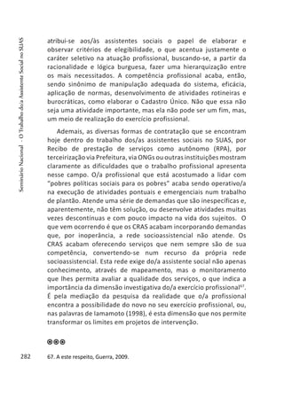 atribui-se aos/às assistentes sociais o papel de elaborar e
observar critérios de elegibilidade, o que acentua justamente o
caráter seletivo na atuação profissional, buscando-se, a partir da
racionalidade e lógica burguesa, fazer uma hierarquização entre
os mais necessitados. A competência profissional acaba, então,
sendo sinônimo de manipulação adequada do sistema, eficácia,
aplicação de normas, desenvolvimento de atividades rotineiras e
burocráticas, como elaborar o Cadastro Único. Não que essa não
seja uma atividade importante, mas ela não pode ser um fim, mas,
um meio de realização do exercício profissional.
Ademais, as diversas formas de contratação que se encontram
hoje dentro do trabalho dos/as assistentes sociais no SUAS, por
Recibo de prestação de serviços como autônomo (RPA), por
terceirização via Prefeitura, via ONGs ou outras instituições mostram
claramente as dificuldades que o trabalho profissional apresenta
nesse campo. O/a profissional que está acostumado a lidar com
“pobres políticas sociais para os pobres” acaba sendo operativo/a
na execução de atividades pontuais e emergenciais num trabalho
de plantão. Atende uma série de demandas que são inespecíficas e,
aparentemente, não têm solução, ou desenvolve atividades muitas
vezes descontínuas e com pouco impacto na vida dos sujeitos. O
que vem ocorrendo é que os CRAS acabam incorporando demandas
que, por inoperância, a rede socioassistencial não atende. Os
CRAS acabam oferecendo serviços que nem sempre são de sua
competência, convertendo-se num recurso da própria rede
socioassistencial. Esta rede exige do/a assistente social não apenas
conhecimento, através de mapeamento, mas o monitoramento
que lhes permita avaliar a qualidade dos serviços, o que indica a
importância da dimensão investigativa do/a exercício profissional67
.
É pela mediação da pesquisa da realidade que o/a profissional
encontra a possibilidade do novo no seu exercício profissional, ou,
nas palavras de Iamamoto (1998), é esta dimensão que nos permite
transformar os limites em projetos de intervenção.
67. A este respeito, Guerra, 2009.282
SeminárioNacional-OTrabalhodo/aAssistenteSocialnoSUAS
 