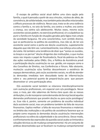 O escopo da política social atual define uma clara opção pela
família, a qual é pensada a partir de seus vínculos, núcleos de afeto, de
convivência,desolidariedade,mastambémpelosdesafiosrelacionados
a difíceis processos de violência. Nesse caso, trata-se de uma violência
contra a família e, no seio da família, ora contra a mulher, ora contra
a criança, ora contra o/a adolescente. Muitas vezes, mesmo os/as
assistentes sociais podem, no exercício profissional, vir a culpabilizar ou
punir a família em função de situações geradas pela lógica mais ampla
da sociedade burguesa. Há uma característica, num sentido diverso,
que se particulariza na política da assistência, mas não só, de ter o/a
assistente social como o porta-voz dos/as usuários/as, supostamente
daqueles que não têm voz. Lamentavelmente, isso reforça uma cultura
da tutela. Há também uma tendência de dizer que “somos os ouvidos,
os braços e as pernas” dos/as dirigentes das instituições, o que muitas
vezes nos imputa o papel de fiscalizador/a, fiscal da pobreza ou fiscal
das ações realizadas pelas ONGs. Ora, a Política da Assistência prevê
a participação dos/as usuários/as na sua gestão, em espaços como o
dos Conselhos de Direitos, nas Conferências e Fóruns. Não obstante,
muitos/as usuários/as e/ou famílias desconhecem a existência de
espaços democraticos, pois os/as assistentes sociais, no afã de atender
às demandas imediatas tem descuidado tanto de informá-los/as
sobre o seu potencial quanto de prepará-los/as para que possam
desenvolver ai uma participação ativa.
O/a assistente social também se relaciona interdisciplinarmente
com outros/as profissionais, em especial com o/a psicólogo/a. Nesse
caso, o risco, por não sabermos de forma clara quais são as nossas
atribuições,éodeincorporarcomodemandasdoServiçoSocialaquelas
demandas profissionais que provêm dos/as ou para os/as psicólogos/
as. Esse não é, porém, somente um problema de escolha individual
do/a assistente social, mas um problema também da falta de recursos
financeiros. Explico melhor: a falta de recursos financeiros e materiais
no âmbito das instituições e da política de assistência favorece que se
projete como resposta às demandas dos/as usuários/as intervenções
profissionais na esfera da subjetividade e da consciência. Desse modo,
o enfrentamento das expressões da questão social acaba se limitando a
soluções técnicas ou de mudança comportamental. Há um conjunto de
práticas desenvolvidas que se focalizam na mudança comportamental
SeminárioNacional-OTrabalhodo/aAssistenteSocialnoSUAS
283
 