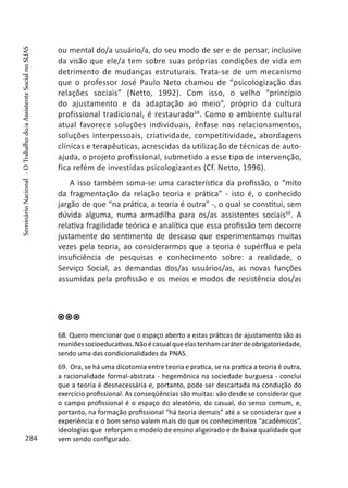 ou mental do/a usuário/a, do seu modo de ser e de pensar, inclusive
da visão que ele/a tem sobre suas próprias condições de vida em
detrimento de mudanças estruturais. Trata-se de um mecanismo
que o professor José Paulo Neto chamou de “psicologização das
relações sociais” (Netto, 1992). Com isso, o velho “princípio
do ajustamento e da adaptação ao meio”, próprio da cultura
profissional tradicional, é restaurado68
. Como o ambiente cultural
atual favorece soluções individuais, ênfase nos relacionamentos,
soluções interpessoais, criatividade, competitividade, abordagens
clínicas e terapêuticas, acrescidas da utilização de técnicas de auto-
ajuda, o projeto profissional, submetido a esse tipo de intervenção,
fica refém de investidas psicologizantes (Cf. Netto, 1996).
A isso também soma-se uma característica da profissão, o “mito
da fragmentação da relação teoria e prática” - isto é, o conhecido
jargão de que “na prática, a teoria é outra” -, o qual se constitui, sem
dúvida alguma, numa armadilha para os/as assistentes sociais69
. A
relativa fragilidade teórica e analítica que essa profissão tem decorre
justamente do sentimento de descaso que experimentamos muitas
vezes pela teoria, ao considerarmos que a teoria é supérflua e pela
insuficiência de pesquisas e conhecimento sobre: a realidade, o
Serviço Social, as demandas dos/as usuários/as, as novas funções
assumidas pela profissão e os meios e modos de resistência dos/as
68. Quero mencionar que o espaço aberto a estas práticas de ajustamento são as
reuniõessocioeducativas.Nãoécasualqueelastenhamcaráterdeobrigatoriedade,
sendo uma das condicionalidades da PNAS.
69. Ora, se há uma dicotomia entre teoria e pratica, se na pratica a teoria é outra,
a racionalidade formal-abstrata - hegemônica na sociedade burguesa - conclui
que a teoria é desnecessária e, portanto, pode ser descartada na condução do
exercício profissional. As conseqüências são muitas: vão desde se considerar que
o campo profissional é o espaço do aleatório, do casual, do senso comum, e,
portanto, na formação profissional “há teoria demais” até a se considerar que a
experiência e o bom senso valem mais do que os conhecimentos “acadêmicos”,
ideologias que reforçam o modelo de ensino aligeirado e de baixa qualidade que
vem sendo configurado.284
SeminárioNacional-OTrabalhodo/aAssistenteSocialnoSUAS
 