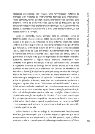 nossos/as usuários/as. Isso resgata uma reivindicação histórica da
profissão por modelos ou instrumentos técnicos para intervenção.
Nesse contexto, temos que ter absoluta clareza teórica e política para
entender como as transformações societárias se traduzem: 1) nas
particularidades prático-profissionais do Serviço Social; 2) no cotidiano
dos/as assistentes sociais do SUAS e 3) na vida dos/as usuários/as das
nossas políticas e serviços.
Exige-se, portanto, muita atenção para se perceber como as
determinações macroscópicas estão funcionando e alterando as
lógicas e os processos históricos no qual estamos inseridos. Nesse
sentido, é preciso superarmos a visão empobrecedora do positivismo
que naturaliza, criminaliza e pune as diversas expressões da questão
social, abstraindo as suas dimensões fundamentalmente históricas
e econômicas. Um/a assistente social aguerrido vai, então, pensar e
questionar o tempo todo qual é o significado do seu fazer cotidiano,
buscando aprender a lógica desse exercício profissional num
contexto mais geral e a condição atual das políticas sociais. Conhecer
a trajetória histórica do Serviço Social explica muito do que ainda
acontece no seu cotidiano profissional, nos Centros de Referência de
Assistência Social (CRAS) que é o principal equipamento da Proteção
Básica da Assistência Social, voltados ao atendimento da família e
indivíduos que estejam em situação de “vulnerabilidade” e no dia
a dia do plantão. Ademais, esse tipo de fundamento ajuda-nos a
perguntar quem são estes “indivíduos vulnerabilizados” a que a
Política da Assistência se refere? Ao tratá-los como vulnerabilizados
não estaríamos incorporando a lógica da naturalização, criminalização
e/ou culpabilização dos sujeitos pela sua condição. Não estaríamos
suprimindo a noção de sujeito de direitos. Como os/as usuários/as
dos serviços percebem essa política que desenvolvemos – no caso, a
política de assistência e o exercício profissional no contexto do SUAS
-, tendo como parâmetro o compromisso historicamente assumido
com tais sujeitos sociais.
Volto a lembrar da fala da colega do Movimento dos Trabalhadores
Sem-Teto, justamente pelo que nos provoca quanto à postura que vimos
assumindo frente aos movimentos sociais. Há, portanto, que qualificar
essecampoelutarporcadavezmaispelaconquistadeconcursospúblicos
SeminárioNacional-OTrabalhodo/aAssistenteSocialnoSUAS
285
 