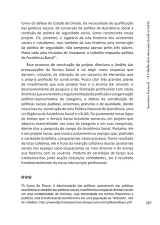 torno da defesa do Estado de Direito, da necessidade de qualificação
das políticas sociais, de conversão da política de Assistência Social à
condição de política de seguridade social, vimos construindo nosso
projeto. Ele, portanto, é legatário da luta histórica dos assistentes
sociais e estudantes, mas também da luta histórica pela construção
da política de seguridade, não composta apenas pelos três pilares.
Havia toda uma iniciativa de incorporar o trabalho enquanto política
de Assistência Social71
.
Esse processo de construção do projeto direciona o âmbito das
preocupações do Serviço Social e vai exigir novas respostas que
derivam, inclusive, da alteração de um conjunto de elementos que
a própria profissão foi construindo. Posso citar três grandes pilares
de investimento que esse projeto teve e o alcance dai oriundo: o
desenvolvimento da pesquisa e da formação profissional com claras
diretrizesqueaorientam;aregulamentaçãodaprofissãoeaorganização
político-representativa da categoria, a defesa da constituição de
políticas sociais publicas, universais, gratuitas e de qualidade, donde
nossa luta na construção de uma Política Nacional de Assistência, uma
Lei Orgânica da Assistência Social e o SUAS. Foi justamente nesse lapso
de tempo que o Serviço Social brasileiro construiu um projeto que
adquiriu materialidade nas lutas da categoria e em suas conquistas,
dentre elas a conquista do campo da Assistência Social. Portanto, ele
é um projeto nosso, que mostra justamente os avanços que, profissão
e sociedade brasileira, conquistamos nesse processo. Como resultado
de lutas coletivas, ele é fruto da inserção cotidiana dos/as assistentes
sociais nos espaços sócio-ocupacionais os mais diversos e da aliança
que fazemos com os usuários. Produto da correlação de forças que
estabelecemos junto aos/às nossos/as contratantes, ele é resultado
fundamentalmente da nossa intervenção profissional.
71. Como diz Fleury: A desvinculação das políticas assistenciais das políticas
econômicas e também das políticas sociais, transformou a noção de direitos sociais
em uma multiplicidade de mínimos, cuja menoridade em termos financeiros e
políticos, está transformando beneficiários em uma população de “bolsistas”, não
de cidadãos. http://www.fgv.br/ebape/nova-ebape/comum/arq/NovasBases.pdf
SeminárioNacional-OTrabalhodo/aAssistenteSocialnoSUAS
287
 